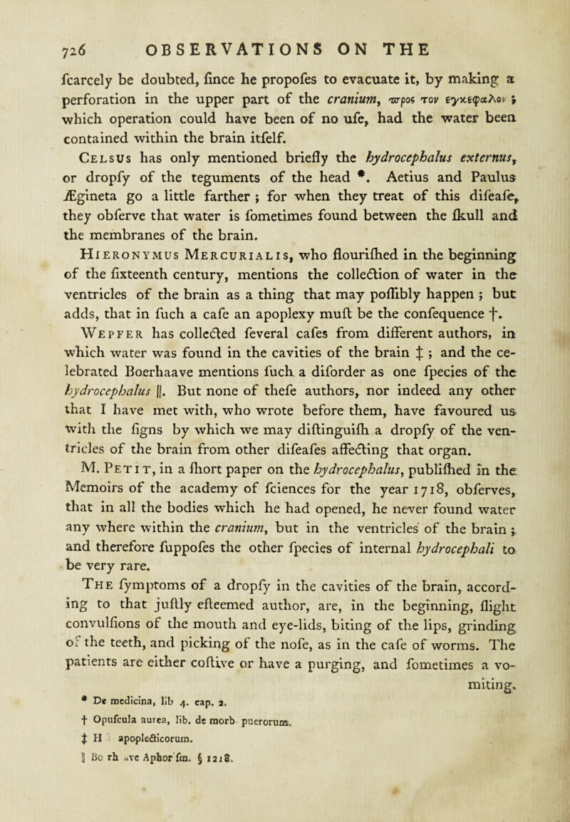 fcarcely be doubted, fince he propofes to evacuate it, by making a perforation in the upper part of the cranium^ -zs-poi rou eyy.e<f>ct?iou ; which operation could have been of no ufe, had the water been contained within the brain itfelf. Cels us has only mentioned briefly the hydrocephalus ext emus ^ or dropfy of the teguments of the head Aetius and Paulus jEgineta go a little farther ; for when they treat of this difeafe^ they obferve that water is fometimes found between the fkull and the membranes of the brain. H lERONYMUs Mercurial IS, who flourilhed in the beginning of the fixteenth century, mentions the colledlion of water in the ventricles of the brain as a thing that may poflibly happen ; but adds, that in fuch a cafe an apoplexy mull be the confequence We peer has collcdled feveral cafes from different authors, in which water was found in the cavities of the brain J ; and the ce¬ lebrated Boerhaave mentions fuch a diforder as one fpecies of the hydrocephalus f|. But none of thefe authors, nor indeed any other that I have met with, who wrote before them, have favoured us with the figns by which we may diflinguifh a dropfy of the ven¬ tricles of the brain from other difeafes affedling that organ. M. Peti T, in a fliort paper on the Jy}>drocephalus, publifhed in the: Memoirs of the academy of fciences for the year 1718, obferves, that in all the bodies which he had opened, he never found water any where within the cranium, but in the ventricles of the brain and therefore fuppofes the other fpecies of internal hydrocephali to be very rare. The fymptoms of a dropfy in the cavities of the brain, accord¬ ing to that juflly efleemed author, are, in the beginning, flight convulfions of the mouth and eye-lids, biting of the lips, grinding or the teeth, and picking of the nofe, as in the cafe of worms. The patients are either coftive or have a purging, and fometimes a vo¬ miting, • De noedidna, lib 4. cap. a, t Opufcula aurea, lib. dc raorb puerorum. H 1 apopleftlcorum. 1] Bo rh rtve Aphor'fm. § 1218.