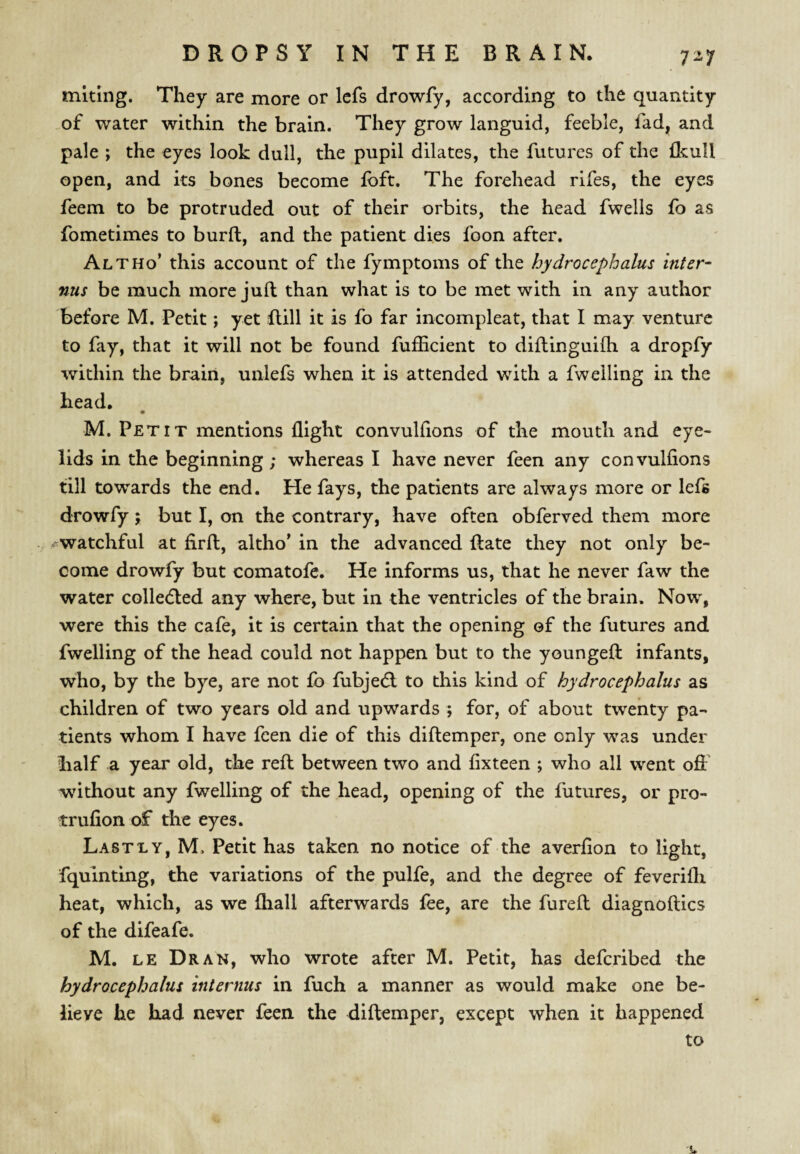 mitlng. They are more or Icfs drowfy, according to the quantity .of water within the brain. They grow languid, feeble, fad, and pale ; the eyes look dull, the pupil dilates, the futures of the Ikull open, and its bones become fbft. The forehead rifes, the eyes feem to be protruded out of their orbits, the head fwells fo as fometimes to burft, and the patient dies foon after. Alt ho’ this account of the fymptoms of the hydrocephalus inter- nus be much more juft; than what is to be met with in any author before M. Petit; yet flill it is fo far incompleat, that I may venture to fay, that it will not be found fufficient to diftinguifh a dropfy within the brain, unlefs when it is attended with a fwelling in the head. M. Petit mentions flight convulfions of the mouth and eye¬ lids in the beginning; whereas I have never feen any convulfions till towards the end. He fays, the patients are always more or lefs drowfy; but I, on the contrary, have often obferved them more ^watchful at firfl, altho’ in the advanced Rate they not only be¬ come drowfy but comatofe. He informs us, that he never faw the water colledled any where, but in the ventricles of the brain. Now, were this the cafe, it is certain that the opening of the futures and fwelling of the head could not happen but to the youngefl: infants, who, by the bye, are not fb fubjedl to this kind of hydrocephalus as children of two years old and upwards ; for, of about twenty pa¬ tients whom I have feen die of this diftemper, one only was under iialf a year old, the refl between two and fixteen ; who all went off without any fwelling of the head, opening of the futures, or pro- trulion of the eyes. Lastly, M. Petit has taken no notice of the averfion to light, fquinting, the variations of the pulfe, and the degree of feverifh heat, which, as we fhall afterwards fee, are the furefl diagnoftics of the difeafe. M. LE Dr AN, who wrote after M. Petit, has deferibed the hydrocephalus internus in fuch a manner as would make one be¬ lieve he had never feen the diftemper, except when it happened to