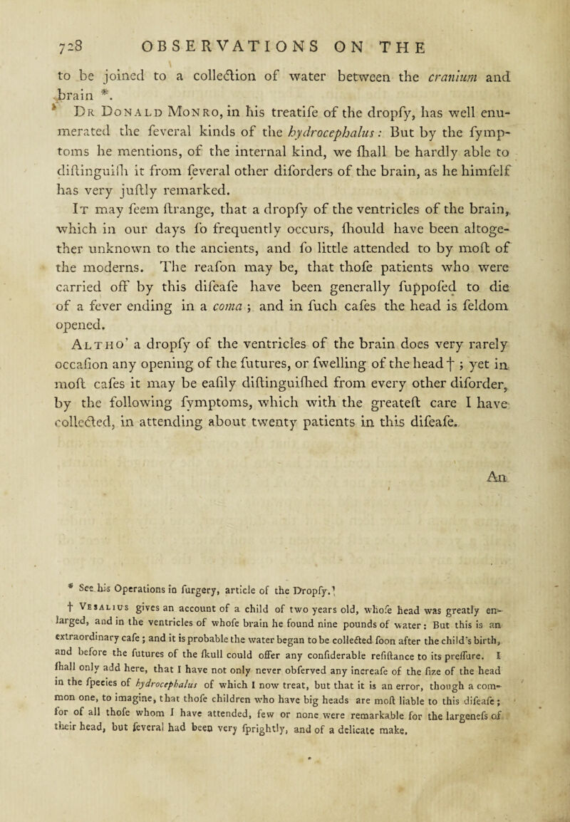 to be joined to a collection of water between the cranium and ■Jprain * Dr Donald Monro, in his treatife of the dropfy, has well enu¬ merated the feveral kinds of the hydrocephalus: But by the fymp- toms he mentions, of the internal kind, we fhall be hardly able to didinguiili it from feveral other diforders of the brain, as he himfelf has very juflly remarked. It may feem ftrange, that a dropfy of the ventricles of the brain,, which in our days fo frequently occurs, fhould have been altoge¬ ther unknown to the ancients, and fo little attended to by moft of the moderns. The reafon may be, that thofe patients who were carried off by this difeafe have been generally fuppofed to die of a fever ending in a coma ; and in fuch cafes the head is feldom opened. Alt ho’ a dropfy of the ventricles of the brain does very rarely occafion any opening of the futures, or fwelling of the head f ; yet in moft cafes it may be eafily diftinguiftied from every other diforder, by the following fymptoms, wdiich with the greateft care I have colleded, in attending about twenty patients in this difeafe. An * Set Ilk Operations in furgery, article of the Dropfy.’, f Ve SAL I us gives an account of a child of two years old, whofe head was greatly en'»- larged, and in the ventricles of whofe brain he found nine pounds of water : But this is an extraordinary cafe; and it is probable the water began to be colledled foon after the child's birth, and before the futures of the fkull could offer any confiderable refiftance to its preffure. I fhall only add here, that I have not only never obferved any increafe of the fize of the head in the fpecles of hydrocephalus of which I now treat, but that it is an error, though a com¬ mon one, to imagine, that thofe children w’ho have big heads are moft liable to this difeafe; for of all thofe whom I have attended, few or none were remarkable for the largenefs of tiielr head, but feveral had been very fprightly, and of a delicate make.