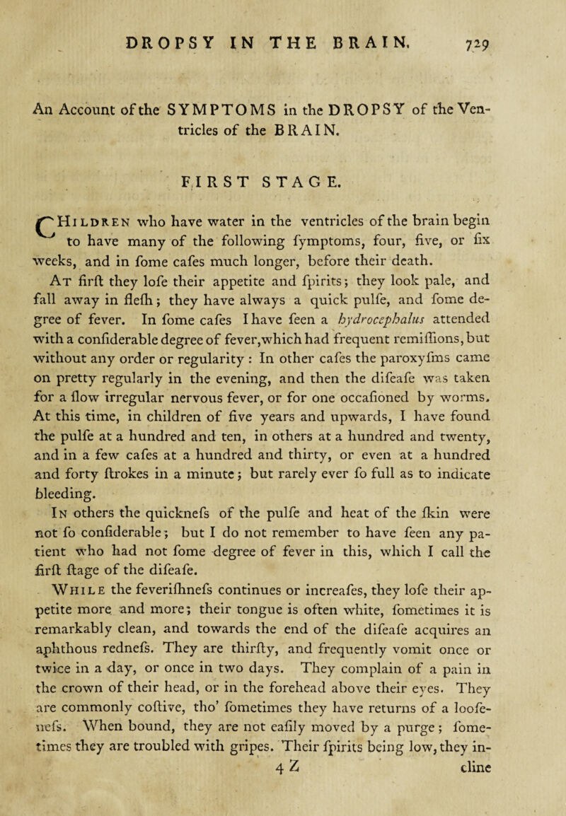 An Account of the SYMPTOMS in the DROPSY of the Ven¬ tricles of the BRAIN. FIRST STAG E. ILDREN who have water in the ventricles of the brain begin to have many of the following fymptoms, four, five, or fix weeks, and in fome cafes much longer, before their death. At firfl they lofe their appetite and fpirits; they look pale, and fall away in flefh; they have always a quick pulfe, and fome de¬ gree of fever. In fome cafes I have feen a hydrocephalus attended with a confiderable degree of fever,which had frequent remiffionSjbut without any order or regularity : In other cafes the paroxyfms came on pretty regularly in the evening, and then the difeafe was taken for a flow irregular nervous fever, or for one occafoned by worms. At this time, in children of five years and upwards, I have found the pulfe at a hundred and ten, in others at a hundred and twenty, and in a few cafes at a hundred and thirty, or even at a hundred and forty ftrokes in a minute j but rarely ever fo full as to indicate bleeding. In others the quicknefs of the pulfe and heat of the fkin were not fo confiderable; but I do not remember to have feen any pa¬ tient who had not fome degree of fever in this, which I call the £rft Rage of the difeafe. . While the feveriflinefs continues or increafes, they lofe their ap¬ petite more and more; their tongue is often white, fometimes it is remarkably clean, and towards the end of the difeafe acquires an aphthous rednefs. They are thirRy, and frequently vomit once or twice in a day, or once in two days. They complain of a pain in the crown of their head, or in the forehead above their eyes. They are commonly coRive, tho’ fometimes they have returns of a loofe- iiefs. When bound, they are not eafily moved by a purge ; fome¬ times they are troubled with gripes. Their fpirits being low, they in- 4 Z clinc