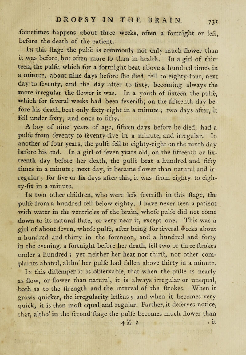 fometlmes happens about three weeks, often a fortnight or lefs, before the death of the patient. this ftage the pulfe is commonly not only much flower than it was before, but often more fo than in health. In a girl of thir¬ teen, the pulfe, which for a fortnight beat above a hundred times in a minute, about nine days before flie died, fell to eighty-four, next day to feventy, and the day after to fixty, becoming always the more irregular the flower it was. In a youth of fixteen the pulfe, which for feveral weeks had been feverifh, on the fifteenth day be¬ fore his death, beat only fixty-eight in a minute j two days after, it fell under fixty, and once to fifty. A boy of nine years of age, fifteen days before he died, had a pulfe from feventy to feventy-five in a minute, and irregular. In another of four years, the pulfe fell to eighty-eight on the ninth day before his end. In a girl of feven years old, on the fifteenth or fix- teenth day before her death, the pulfe beat a hundred and fifty •times in a minute; next day, it became flower than natural and ir¬ regular ; for five or fix days after this, it was from eighty to eigh¬ ty-fix in a minute. In two other children, who were lefs feverifli in this fiage, the pulfe from a hundred fell below eighty. I have never feen a patient with water in the ventricles of the brain, whofe pulfe did not come down to its natural ftate, or very near it, except one. This was a girl of about feven, whofe pulfe, after being for feveral \^eeks about a hundred and thirty in the forenoon, and a hundred and forty in the evening, a fortnight before her death, fell two or three ftrokes under a hundred ; yet neither her heat nor thirfl, nor other com¬ plaints abated, altho’ her pulfe had fallen above thirty in a minute. In this diftemper it is obfervable, that when the pulfe is nearly as flow, or flower than natural, it is always irregular or unequal, both as to the flrength and the interval of the ftrokes. When it grows quicker, the irregularity leflens ; and when it becomes very quick, it is then moft equal and regular. Farther, it deferves notice, that, altho’ in the fecond’ftage the pulfe becomes much flower than 4 Z 2 .it