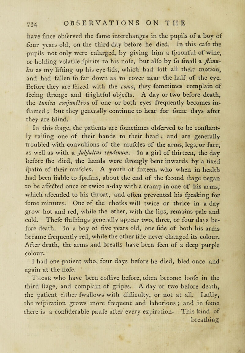 have fince obferved the fame interchanges in the pupils of a boy of four years old, on the third day before he died. In this cafe the pupils not only were enlarged, by giving him a fpoonful of wine, or holding volatile fpirits to his nofe, but alfo by fo finall a Jus as my lifting up his eye-lids, which had loft all their motion, and had fallen fo far down as to cover near the half of the eye. Before they are feized with the covia^ they fometimes complain of feeing ftrange and frightful objedls. A day or two before death, the tunica conjimtJwa of one or both eyes frequently becomes in¬ flamed ; but they generally continue to hear for fome days after they are blind. In this ftage, the patients are fometimes obferved to be conftant- ly railing one of their hands to their head ; and are generally troubled with oonvulfions of the mufcles of the arms, legs, or face, as well as with a fubfultus tendinum. In a girl of thirteen, the day before fhe died, the hands were ftrongly bent inwards by a fixed fpafm of their mufcles. A youth of fixteen, who when in health had been liable to fpafms, about the end of the fecond ftage began to be affc(5led once or twice a-day with a cramp in one of his arms, which afeended to his throat, and often prevented his fpeaking for fome minutes. One of the cheeks will twice or thrice in a day grow hot and red, while the other, with the lips, remains pale and cold. Thefe fiufliings generally appear two, three, or four days be¬ fore death. In a boy of five years old, one fide of both his arms became frequently red, while the other fide never changed its colour. After death, the arms and breafts have been feen of a deep purple colour. I had one patient who, four days before he died, bled once and again at the nofe. Those who have been coftive before, often become loofe in the third ftage, and complain of gripes. A day or two before death, the patient either fwallows with difficulty, or not at all. Laftly, the refpiration grows more frequent and laborious ; and in fome there is a confiderable paufe after every expiration. This kind of breathing