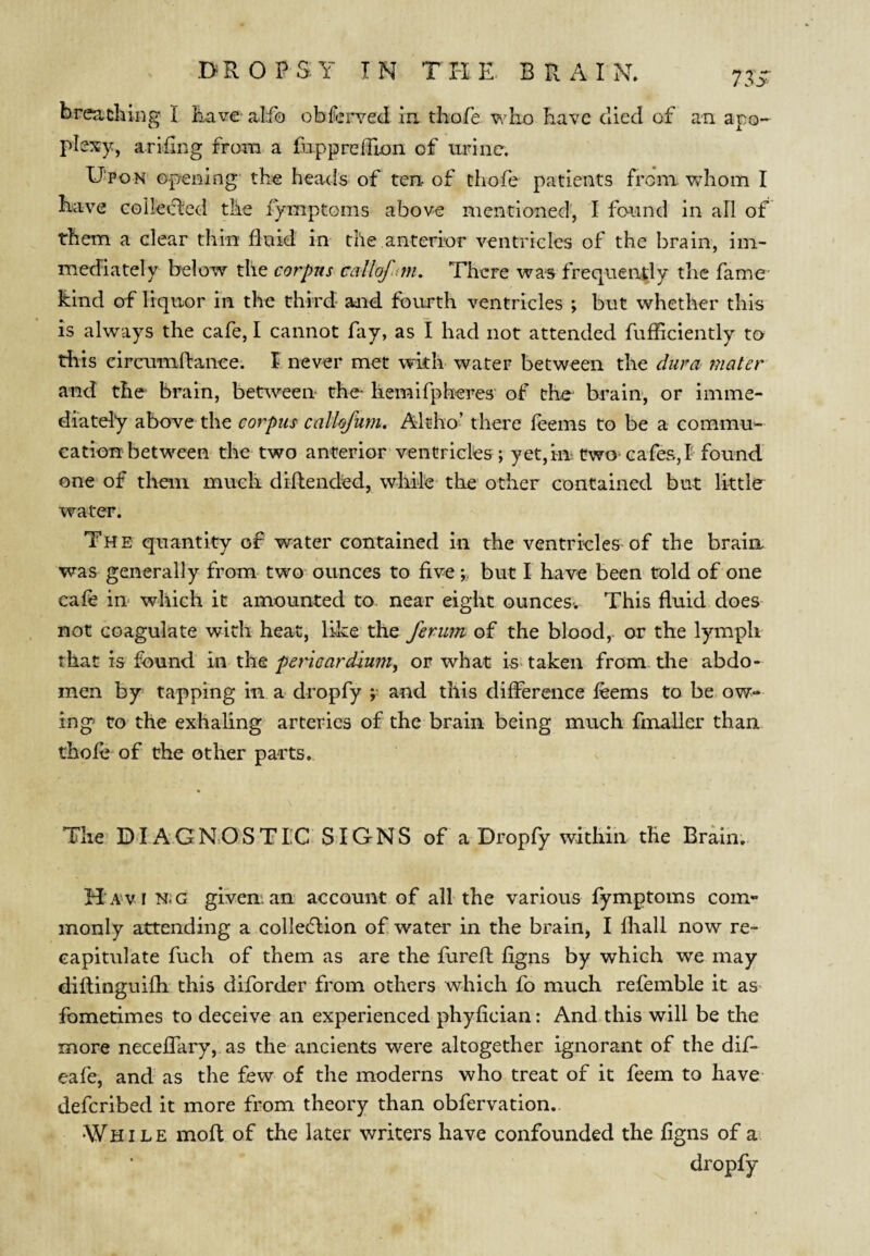 breathing I have alfo obferved in thofe who have died of an apo¬ plexy, arihng from a fuppreihon of urine. Dpon opening the heads of ten of thofe patients from whom I have collected the lymptoms above mentioned, I found in ail of them a clear thin fluid in the anterior ventricles of the brain, im¬ mediately below the corpus callofn?n. There was frequently the fame hind of liquor in the third and fourth ventricles ; but whether this is always the cafe, I cannot fay, as I had not attended fufficiently to riiis cireumfbanee. I never met with water between the dura mater and the brain, between the- hemifpheres of the- brain, or imme¬ diately abovre the corpus calUfum, Ahho’ there feems to be a commu- cation between the two anterior ventricles ; yet,in two cafes,! found one of them much diflended, while the other contained but little water. The quantity of water contained in the ventricles of the brain was generally from two ounces to fivebut I have been told of one cafe in which it amounted to near eight ounces. This fluid does not coagulate with heat, like the ferurn of the blood,- or the lymph that is found in the pericardium, or what is-taken from die abdo¬ men by tapping in a dropfy ;• and this difference feems to be ow¬ ing to the exhaling arteries of the brain being much fmaller than thofe of the other parts. The’DIAGN.OSTIC SIGNS of a Dropfy within the Brain; Ha'vi n;g given an account of all the various fymptoms com¬ monly attending a colledlion of water in the brain, I fliall now re¬ capitulate fuch of them as are the fureft figns by which we may diflinguifh this diforder from others which fo much refemble it as fomerimes to deceive an experienced phyfician: And this will be the more neceffary, as the ancients were altogether ignorant of the dif- eafe, and as the few of the moderns who treat of it feem to have deferibed it more from theory than obfervation.. While moft of the later writers have confounded the figns of a dropfy