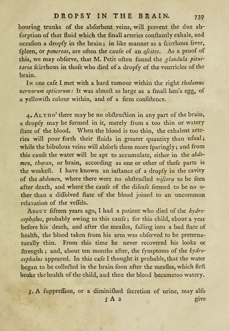 Louring trunks of the abforbent veins, will prevent the due ab- forption of that fluid which the fmall arteries conftantly exhale, and occafion a dropfy in the brain; in like manner as a fcirrhous liver, fpleen. Or pancreas^ are often the caufe of an afcites. As a proof of this, we may obferve, that M. Petit often found the glandula pitui- taria fcirrhous in thofe who died of a dropfy of the ventricles of the brain. In one cafe I met with a hard tumour within the right thalamus nervorum opticorum: It was almoft as large as a fmall hen’s egg, of a yellowifh colour within, and of a firm confiftencc. 4* Altho’ there may be no obftrudlion in any part of the brain, a dropfy may be formed in it, merely from a too thin or watery Hate of the blood. When the blood is too thin, the exhalent arte¬ ries will pour forth their fluids in greater quantity than ufual; while the bibulous veins will abforb them more fparingly; and from this caufe the water will be apt to accumulate, either in the abdo¬ men, thorax, or brain, according as one or other of thefe parts is the weakeft. I have known an inftance of a dropfy in the cavity of the abdomen, where there were no obftrudted vifcera to be feen after death, and where the caufe of the difeafe feemed to be no o- ther than a diflblved ftate of the blood joined to an uncommon relaxation of the veflels. About fifteen years ago, I had a patient who died of the hydro' cephalus, probably owing to this caufe j for this child, about a year before his death, and after the meafles, falling into a bad ftate of health, the blood taken from his arm was obferved to be preterna- turally thin. From this time he never recovered his looks or ftrength ; and, about ten months after, the fymptoms of the hydro- cephalus appeared. In this cafe I thought it probable, that the water began to be collecfted in the brain foon after the meafles, which firft broke the health of the child, and then the blood becametoo watery. 5. A fuppreffion, or a diminiflaed fecretion of urine, may alfo 5 A 2 give