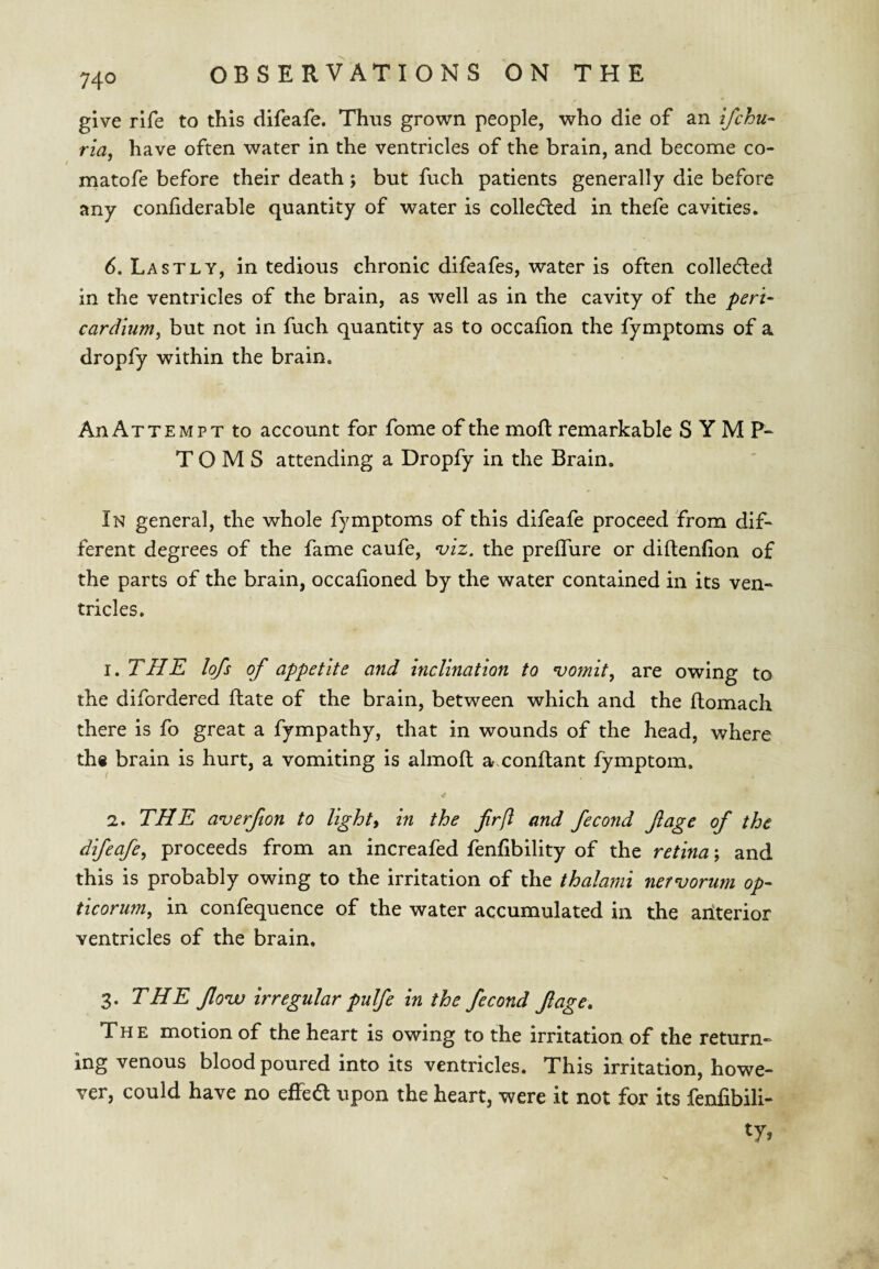 give rife to this difeafe. Thus grown people, who die of an ifchu- ria, have often water in the ventricles of the brain, and become co- matofe before their death; but fuch patients generally die before any confiderable quantity of water is colledled in thefe cavities. 6. Lastly, in tedious chronic difeafes, water is often collecfled in the ventricles of the brain, as well as in the cavity of the peri- cardium, but not in fuch quantity as to occafion the fymptoms of a dropfy within the brain. An Attempt to account for fome of the moft remarkable S Y M TOMS attending a Dropfy in the Brain. In general, the whole fymptoms of this difeafe proceed from dif¬ ferent degrees of the fame caufe, ^iz. the preffure or diftenfion of the parts of the brain, occafioned by the water contained in its ven¬ tricles. 1. THE lofs of appetite and inclination to vomit^ are owing to the difordered ftate of the brain, between which and the ftomach there is fo great a fympathy, that in wounds of the head, where th# brain is hurt, a vomiting is almoft a-xonftant fymptom. 2. THE averfton to lights in the fr[i and fecond fage of the difeafe^ proceeds from an increafed fenfibility of the retina; and this is probably owing to the irritation of the thalami nervorum op- ticorum, in confequence of the water accumulated in the aiiterior ventricles of the brain. 3. THE flovo irregular pulfe in the fecond fage. The motion of the heart is owing to the irritation of the return¬ ing venous blood poured into its ventricles. This irritation, howe¬ ver, could have no effea upon the heart, were it not for its fenfibili-