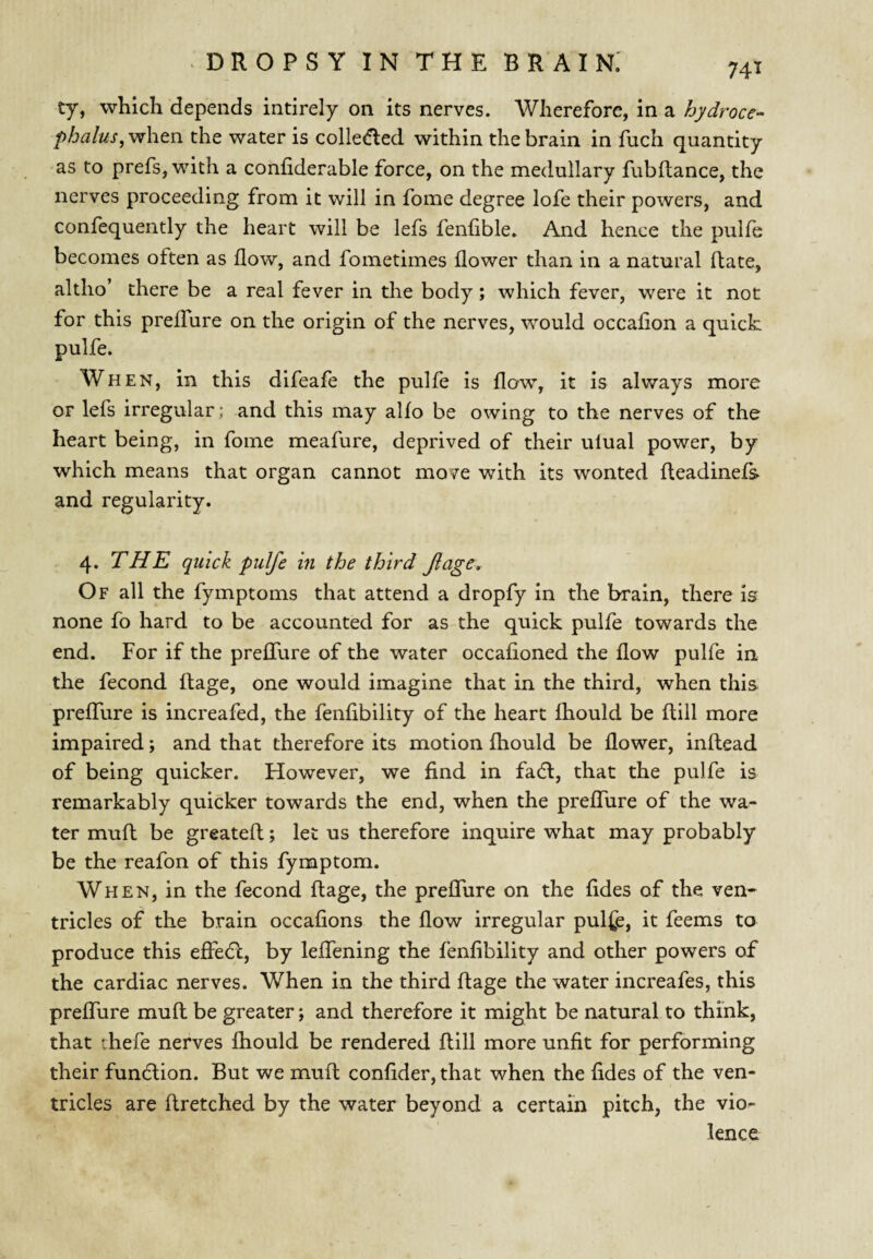 74^ ty, whicli depends intirely on its nerves. Wherefore, in a hydroce- when the water is colle<5led within the brain in fuch quantity as to prefs, with a confiderable force, on the medullary fubltance, the nerves proceeding from it will in fome degree lofe their powers, and confequently the heart will be lefs fenfible. And hence the pulle becomes often as flow, and fometimes flower than in a natural Hate, altho’ there be a real fever in the body; which fever, were it not for this prelTure on the origin of the nerves, would occaflon a quick pulfe. When, in this difeafe the pulfe is flow, it is always more or lefs irregular; and this may alfo be owing to the nerves of the heart being, in fome meafure, deprived of their ulual power, by which means that organ cannot move with its wonted fleadinefs and regularity. 4. THE quick pulfe in the third fage. Of all the fymptoms that attend a dropfy in the brain, there is none fo hard to be accounted for as-the quick pulfe towards the end. For if the preflTure of the water occafioned the flow pulfe in the fecond flage, one would imagine that in the third, when this preflTure is increafed, the fenflbility of the heart Ihould be flill more impaired; and that therefore its motion fliould be flower, inllead of being quicker. However, we find in fa6l, that the pulfe is remarkably quicker towards the end, when the preflTure of the wa¬ ter muft be greatefl:; let us therefore inquire what may probably be the reafon of this fymptom. When, in the fecond flage, the preflTure on the fides of the ven¬ tricles of the brain occafions the flow irregular pulfe, it feems to produce this efiecfl, by leflfening the fenflbility and other powers of the cardiac nerves. When in the third flage the water increafes, this preflTure mufl be greater; and therefore it might be natural to think, that thefe nerves fhould be rendered flill more unfit for performing their fundlion. But we muft confider, that when the fides of the ven¬ tricles are ftretched by the water beyond a certain pitch, the vio¬ lence