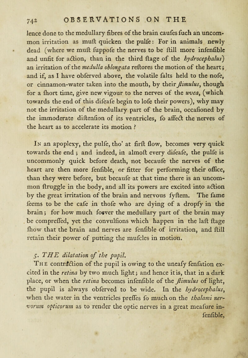 lence done to the medullary fibres of the brain caufes fuch an uncom¬ mon irritation as mull quicken the pulfe: For in animals newly dead (where we mull fuppofe the nerves to be ftill more infenfiblc and unfit for adlion, than in the third ftage of the hydrocephalus) an irritation of the medulla oblongata reftores the motion of the heart; and if, as I have obferved above, the volatile falts held to the nofe, or cinnamon-water taken into the mouth, by their Jiimulus^ though for a fliort time, give new vigour to the nerves of the uvea, (which towards the end of this difeafe begin to lofe their powers), why may not the irritation of the medullary part of the brain, occafioned by the immoderate diftenfion of its ventricles, fo affedl the nerves of the heart as to accelerate its motion I In an apoplexy, the pulfe, tho’ at firfl flow, becomes very quick towards the end ; and indeed, in almofl: every difeafe, the pulfe is uncommonly quick before death, not becaufe the nerves of the heart are then more fenfible, or fitter for performing their oflice, than they were before, but becaufe at that time there is an uncom¬ mon ftruggle in the body, and all its powers are excited into adlion by the great irritation of the brain and nervous fyftem. The fame leems to be the cafe in thofe who are dying of a dropfy in the brain; for how much fogver the medullary part of the brain may be compreffed, yet the convulfions which happen in the laft ftage Ihow that the brain and nerves are fenfible of irritation, and ftill retain their power of putting the mufcles in motion. 5. THE dilatation of the pupil. The contraction of the pupil is owing to the uneafy fenfation ex¬ cited in the retina by two much light; and hence it is, that in a dark place, or when the retina becomes infenfible of the flmulus of light, the pupil is always obferved to be wide. In the hydrocephalus, when the water in the ventricles preffes fo much on the thalami ner¬ vorum o^tlcorum as to render the optic nerves in a great meafure in¬ fenfible,