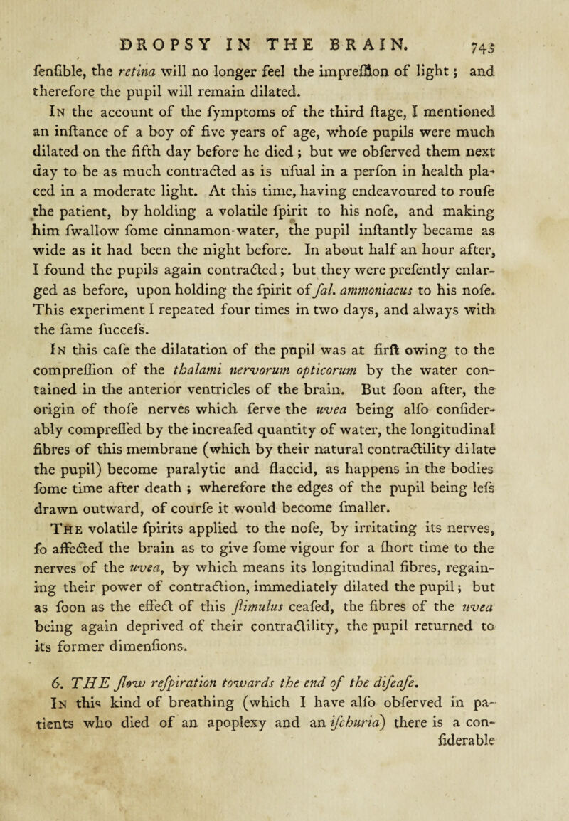 f fenfible, the retina will no longer feel the impreffton of light; and therefore the pupil will remain dilated. In the account of the fymptoms of the third ftage, I mentioned an inflance of a boy of five years of age, whole pupils were much dilated on the fifth day before he died ; but we obferved them next day to be as much contradled as is ufual in a perfon in health pla¬ ced in a moderate light. At this time, having endeavoured to roufe the patient, by holding a volatile fpirit to his nofe, and making him fwallow fome cinnamon-water, the pupil inftantly became as wide as it had been the night before. In about half an hour after, I found the pupils again contradted; but they were prefently enlar¬ ged as before, upon holding the fpirit offaL ammoniacus to his nofe. This experiment I repeated four times in two days, and always with the fame fuccefs. In this cafe the dilatation of the pupil was at firft owing to the comprelTion of the thalami nervorum opticorum by the water con¬ tained in the anterior ventricles of the brain. But foon after, the origin of thofe nerves which ferve the uvea being alfo confider- ably comprefTed by the increafed quantity of water, the longitudinal fibres of this membrane (which by their natural contradlility dilate the pupil) become paralytic and flaccid, as happens in the bodies fome time after death ; wherefore the edges of the pupil being lefs drawn outward, of courfe it would become fmaller. The volatile fpirits applied to the nofe, by irritating its nerves, fo affedled the brain as to give fome vigour for a fhort time to the nerves of the uvea^ by which means its longitudinal fibres, regain¬ ing their power of contraction, immediately dilated the pupil; but as foon as the effeCl of this flimulus ceafed, the fibres of the uvea being again deprived of their contraClility, the pupil returned to its former dimenfions. d. THE Jlovu refplration towards the end of the difeafe. In this kind of breathing (which I have alfo obferved in pa¬ tients who died of an apoplexy and an ifchuria) there is a con- fiderable