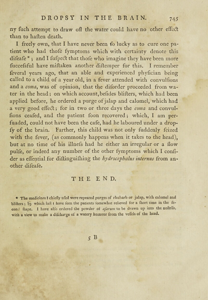 ny fuch attempt to draw oR the water could have no other efFc6l than to haften death. I freely own, that I have never been fo lucky as to cure one pa¬ tient who had thofe fymptoms which with certainty denote this difeafe ; and I fufpedl that thofe who imagine they have been more fuccefsful have miflaken another diftemper for this. I remember feveral years ago, that an able and experienced phyhcian being called to a child of a year old, in a fever attended with convulfions and a coma, was of opinion, that the diforder proceeded from wa¬ ter in the head; on which account,beiides blilters, which had been applied before, he ordered a purge of jalap and calomel, which had a very good effecfl; for in two or three days the coma and convul¬ fions ceafed, and the patient foon recovered; which, I am per- fuaded, could not have been the cafe, had he laboured under a drop- fy of the brain. Farther, this child was not only fuddenly feized with the fever, (as commonly happens when it takes to the head), but at no time of his illnefs had he either an irregular or a flow pulfe, or indeed any number of the other fymptoms which I confi- der as effential for diftinguifhing the hydrocephalus internus from an¬ other difeafe. THE end. * The medicines I chiefly ufed were repeated purges of rhubarb or jalap, with calomel and tlifters ; by which lafl: i have leen the patients (omewhat relieved for a fliort time in the fe- cond ftage. I have alfo ordered the powder oi afaruni to be drawn up into the noftrils, with a view to make a difcharge of a watery humour from the veflels of the head.