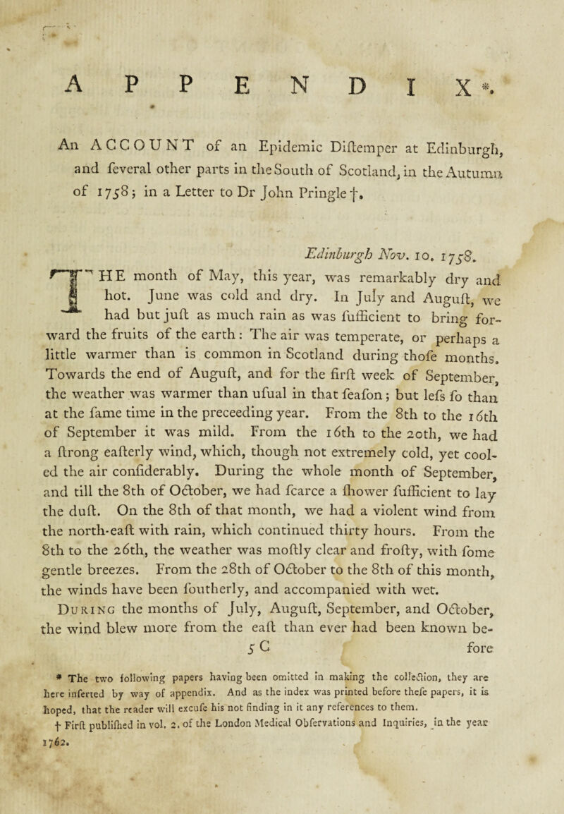 * A P P E N D I X *. An ACCOUNT of an Epidemic Diflemper at Edinburgh, and feveral other parts in the South of Scotland, in thex^utumri of 1758 ; in a Letter to Dr John Pringle f. EdinhurgJo Nov. 10. month of May, this year, was remarkably dry and hot. June was cold and dry. In July and Auguft, we had but juft as much rain as was fufhcient to bring for¬ ward the fruits of the earth: The air was temperate, or perhaps a little warmer than is common in Scotland during thofe months. Towards the end of Auguft, and for the firft week of September the weather was warmer than ufual in that feafon; but lefs fo than at the fame time in the preceeding year. Erom the 8th to the i (5th of September it was mild. From the i6th to the 20th, we had a ftrong eafterly wind, which, though not extremely cold, yet cool¬ ed the air confiderably. During the whole month of September, and till the 8th of Odlober, we had fcarce a fliower fuflicient to lay the duft. On the 8th of that month, we had a violent wind from the north-eaft with rain, which continued thirty hours. Eroin the 8th to the 26th, the weather was moftly clear and frofty, with fome gentle breezes. From the 28th of 0(ftober to the 8th of this month, the winds have been foutherly, and accompanied with wet. During the months of July, Auguft, September, and Odlober, the wind blew more from the eaft than ever had been known be¬ fore * The two following papers having been omitted in making the coHcifllon, they are here inferred by way of appendix. And as the index was printed before thefe papers, it is hoped, that the reader will excufe his not finding in it any references to them. t Firfl; publifhed in vol. 2. of the London Medical Obfervations and Inquiries, in the year 1762.