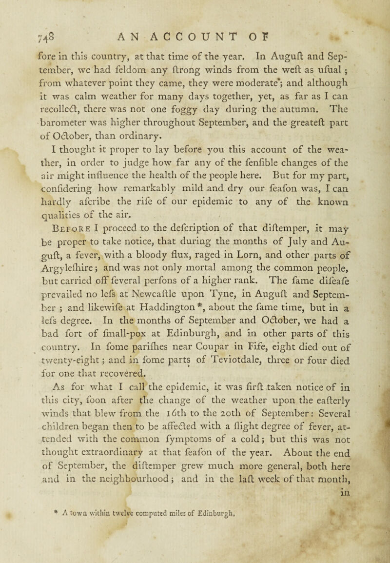 fore in tliis country, at that time of the year. In Auguft and Sep¬ tember, we had feldom any flrong winds from the weft as ufual ; from whatever point they came, they were moderate*; and although it was calm weather for many days together, yet, as far as I can recolle(ft, there v/as not one foggy day during the autumn. The barometer was higher throughout September, and the greatefl part of October, than ordinary. I thought it proper to lay before you this account of the wea¬ ther, in order to judge how far any of the fenfible changes of the air might influence the health of the people here. But for my part, confldering how remarkably mild and dry our feafon was, I can hardly afcribe the rife of our epidemic to any of the known qualities of the air. Before I proceed to the defcription of that diflemper, it may be proper to take notice, that during the months of July and Au- guft, a fever, with a bloody flux, raged in Lorn, and other parts of Argylefliire; and was not only mortal among the common people, but carried off feveral perfons of a higher rank. The fame difeafe prevailed no lefs at Newcaftle upon Tyne, in Augufl and Septem¬ ber ; and likewife at Haddington % about the fame time, but in a lefs degree. In the months of September and Odlober, we had a bad fort of fmall-pox at Edinburgh, and in other parts of this country. In foine pariflies near Coupar in Fife, eight died out of twenty-eight; and in fome parts of Teviotdale, three or four died for one that recovered. As for what I call the epidemic, it was firfl taken notice of in this city, foon after the change of the weather upon the eaflerly winds that blew from the 16th to the 20th of September: Several children began then to be affedled with a flight degree of fever, at¬ tended with the common fymptoms of a cold; but this was not thought extraordinary at that feafon of the year. About the end of September, the diflemper grew much more general, both here and in the neighbourhood; and in the laft week of that month, in * A town within twelve computed miles of Edinburgh,