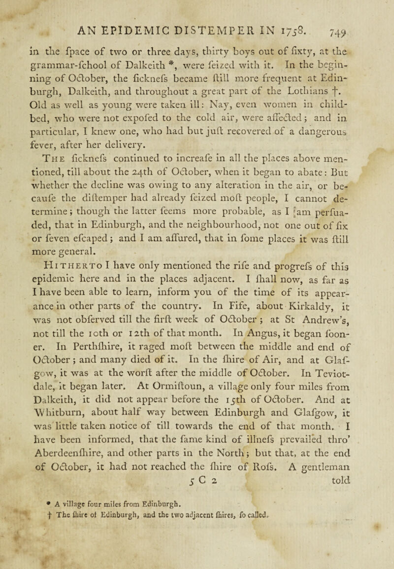 / in tlie fpace of two or three days, thirty boys out of hxty, at the grammar-fchool of Dalkeith were feized with it. In the begin¬ ning of Odlober, the ficknefs became ftiil more frequent at Edin¬ burgh, Dalkeith, and throughout a great part of the Lothians f. Old as well as young were taken ill: Nay, even women in child¬ bed, who were not expofed to the cold air, were affecled; and in particular, I knew one, who had but jull: recovered of a dangerous fever, after her delivery. The ficknefs continued to increafe in all the places above men¬ tioned, till about the 24th of Oclober, when it began to abate: But whether the decline was owing to any alteration in the air, or be- caufe the diilemper had already feized mod people, I cannot de¬ termine ; though the latter feems more probable, as I [am perfua- ded, that in Edinburgh, and the neighbourhood, not one out of fix or feven efcaped j and I am affured, that in fome places it was dill more general. Hitherto I have only mentioned the rife and progrefs of this epidemic here and in the places adjacent. I diall now, as far as I have been able to learn, inform you of the time of its appear¬ ance in other parts of the country. In Fife, about • Kirkaldy, it was not obferved till the fird week of Odlober ; at St Andrew s, not till the loth or 12th of that month. In Angus, it began foon- er. In Perthfhire, it raged mod between the middle and end of Oclober ; and many died of it. In the diire of Air, and at Glaf- gow, it was at the word after the middle of Oclober. In Teviot- dale, it began later. At Ormidoun, a village only four miles from Dalkeith, it did not appear before the 15th of Odlober. And at W hitburn, about half way between Edinburgh and Glafgow, it was'little taken notice of till towards the end of that month, ■ I have been informed, that the fame kind of illnefs prevailed thro’ Aberdeendiire, and other parts in the North; but that, at the end of Odlober, it had not reached the diire of Rofs. A gentleman 5 C 2 told • A village four miles from Edinburgh. t The fhirc of Edinburgh, and the t^vo adjacent fhires, fo called.