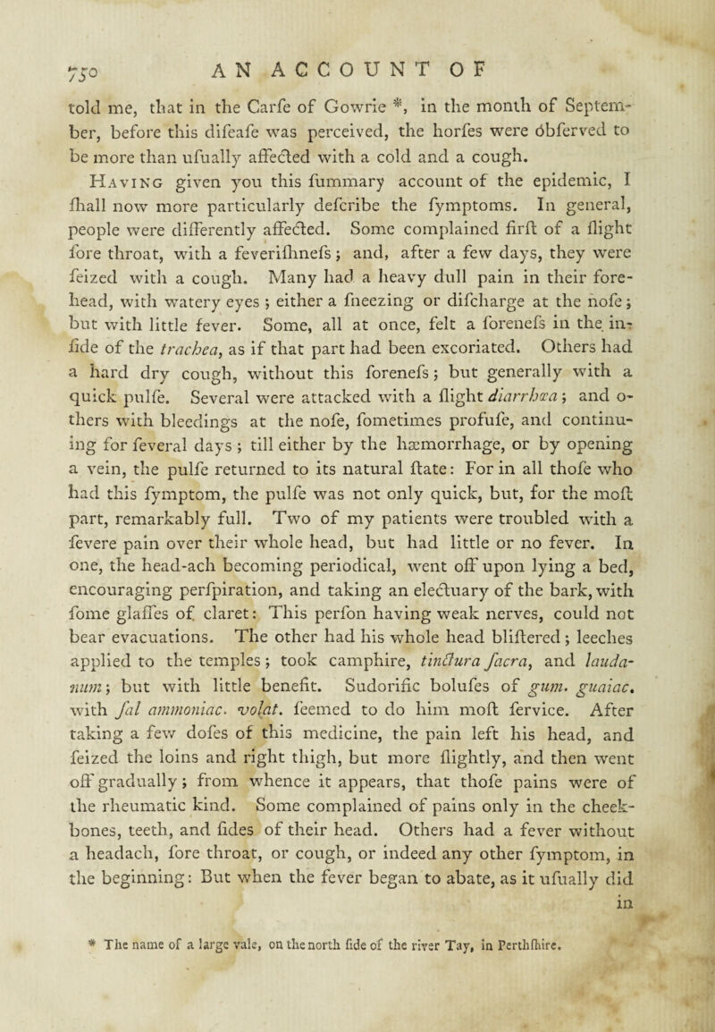 75*^ told me, that in the Carfe of Gowrie in the month of Septem- ber, before this difeafe was perceived, the horfes were bbferved to be more than ufually affected with a cold and a cough. Having given you this fummary account of the epidemic, I fliall now more particularly defcribe the fymptoms. In general, people were differently affedled. Some complained firfl of a flight fore throat, with a feveriflinefs; and, after a few days, they were feized with a cough. Many had a heavy dull pain in their fore¬ head, with watery eyes ; either a fneezing or difcharge at the hofe; but with little fever. Some, all at once, felt a forenefs in the in- fide of the trachea^ as if that part had been excoriated. Others had a hard dry cough, without this forenefs; but generally with a quick pulfe. Several were attacked with a flight diarrhea ; and o- thers with bleedings at the nofe, fometimes profufe, and continu¬ ing for feveral days ; till either by the hsemorrhage, or by opening a vein, the pulfe returned to its natural date: For in all thofe who had this fymptom, the pulfe was not only quick, but, for the mod part, remarkably full. Two of my patients were troubled with a fevere pain over their whole head, but had little or no fever. In one, the head-ach becoming periodical, went off upon lying a bed, encouraging perfpiration, and taking an eleHuary of the bark, with fome glaffes of claret: This perfon having weak nerves, could not bear evacuations. The other had his whole head blidered; leeches applied to the temples ; took camphire, tinffura facra^ and lauda¬ num ; but with little benefit. Sudorific bolufes of gum. guaiac, with fal ammoniac, volat. feemed to do him mod fervice. After taking a few dofes of this medicine, the pain left his head, and feized the loins and right thigh, but more flightly, and then went off gradually; from whence it appears, that thofe pains were of the rheumatic kind. Some complained of pains only in the cheek¬ bones, teeth, and fides of their head. Others had a fever without a headach, fore throat, or cough, or indeed any other fymptom, in the beginning: But when the fever began to abate, as it ufually did in * The name of a large vale, on the north fide of the river Tay, in Perthfhlrc.