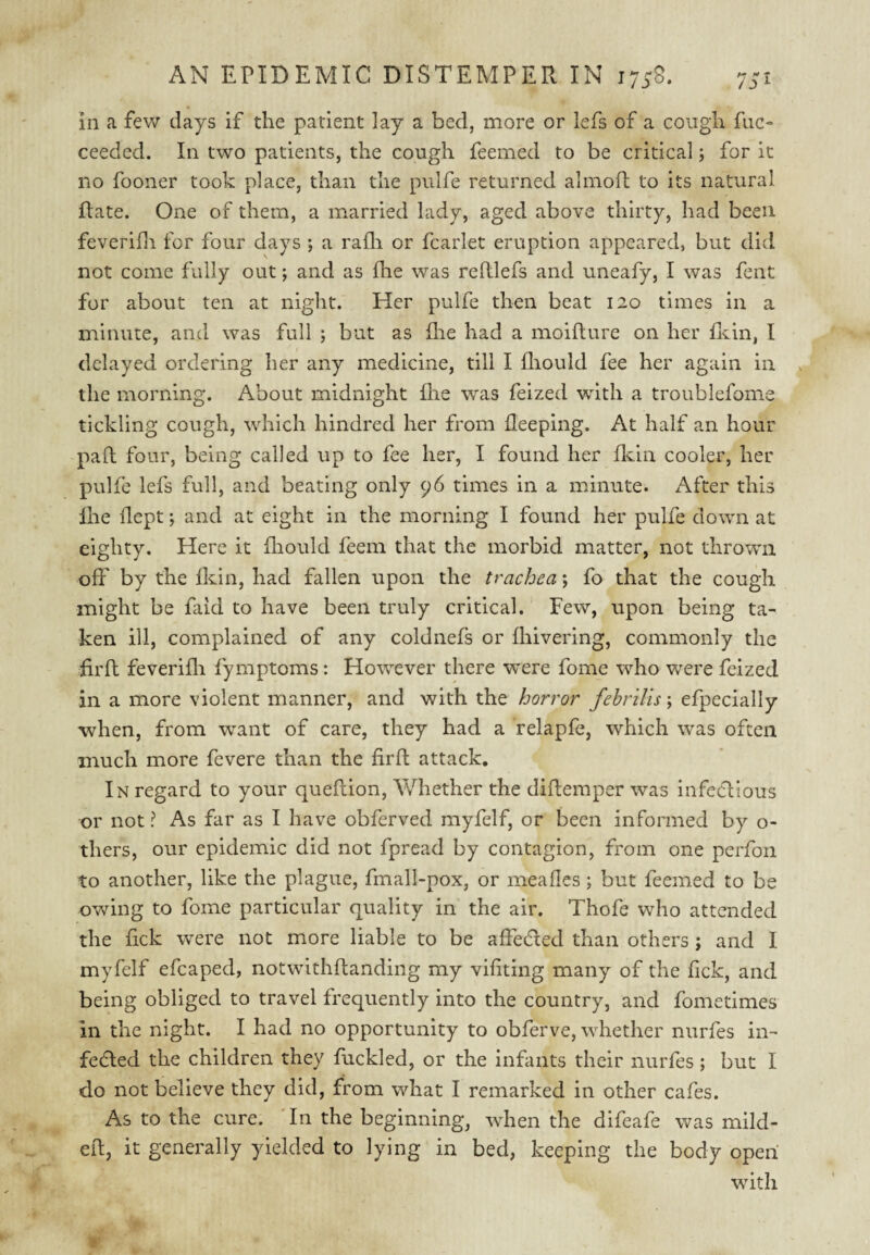 in a few days if the patient lay a bed, more or lefs of a cough ftic- ceedcd. In two patients, the cough feemed to be critical; for it no fooner took place, than the pulfe returned alinoft to its natural Rate. One of them, a married lady, aged above thirty, had been feverifli for four days ; a rafli or fcarlet eruption appeared, but did not come fully out; and as fhe was reRlefs and uneafy, I was fent for about ten at night. Her pulfe then beat 120 times in a minute, and was full ; but as flie had a moiRure on her Riin, I delayed ordering her any medicine, till I fliould fee her again in the morning. About midnight flie was feized with a troublefome tickling cough, which hindred her from fleeping. At half an hour paR four, being called up to fee her, I found her fl'jiin cooler, her pulfe lefs full, and beating only 96 times in a minute. After this Rie Rept; and at eight in the morning I found her pulfe down at eighty. Here it fliould feem that the morbid matter, not thrown off by the fldn, had fallen upon the trachea; fo that the cough might be faid to have been truly critical. Few, upon being ta¬ ken ill, complained of any coldnefs or fliivering, commonly the RrR feverifli fyiiiptoms: However there were fome who were feized in a more violent manner, and with the horror fehrUis\ efpecially when, from want of care, they had a relapfe, which was often much more fevere than the firR attack. In regard to your queRion, Whether the diRemper was iiifedlious or not ? As far as I have obferved myfelf, or been informed by o- thers, our epidemic did not fpread by contagion, from one perfoii to another, like the plague, fmall-pox, or meafles; but feemed to be owing to fome particular quality in the air. Thofe who attended the fick were not more liable to be affeded than others; and 1 myfelf efcaped, notwitliRanding my vifitiiig many of the fick, and being obliged to travel frequently into the country, and fometimes ill the night. I had no opportunity to obferve, whether nurfes iii- fedled the children they fuckled, or the infants their nurfes ; but I do not believe they did, from what I remarked in other cafes. As to the cure. Tii the beginning, when the difeafe was niild- eR, it generally yielded to lying in bed, keeping the body open with