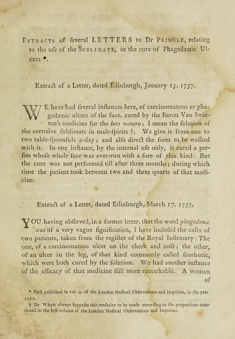 Extracts of feveral LETTERS to Dr Pringle, relating to the ufe of the Sublimate, in the cure of Phagedcenlc Ul¬ cers Extradl of a Letter, dated Edinburgh, January 15. 1757. E have had feveral inftances here, of carcinomatous or pha- gedsenic ulcers of the face, cured by the Baron Van Swie- ten’s medicine for the lues genera \ I mean the folution of .the corrohve fublimate in malt-fpirits f. We give it from one to two table-fpoonfuls a-day; and alfo diredl the fores to be waflied ■with it. In one inftance, by the internal ufe only, it cured a per- fon whofe whole face was over-run with a fore of this kind: But the cure was not performed till after three months ; during which .time the patient took between two and three quarts of that medi- -cine. Extract of a Letter, dated Edinburgh, March 17. 1737. OU having obferved,in a former letter, that the word phagcdmic was of a very vague fignification, I have inclofed the cafes of two patients, taken from the regifter of the Royal Infirmary: The one, of a carcinomatous ulcer on the cheek and nofe j the other, of an ulcer in the leg, of that kind commonly called fcorbutic, which were both cured by the folution. We had another inftance of the efficacy of that medicine Itill more remarkable. A woman of * Firll publlflaed in vol. 2. of the London Medical Obfervations and Inquiries, in the year 1762. f Dr. Whytt always fuppofes this medicine to be made according to the proportions men* lioned in the firfl volume of the London Medical Obfervations and Inquiries.