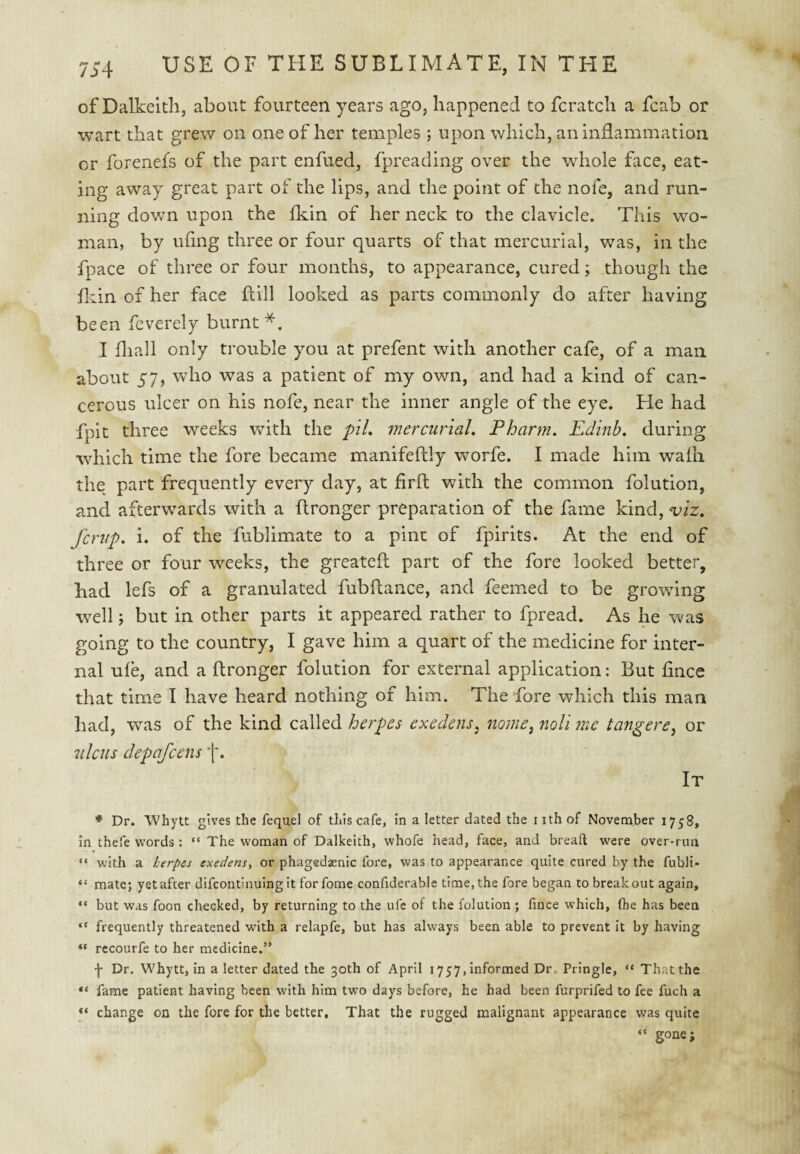 of Dalkeith, about fourteen years ago, happened to fcratch a fcab or wart that grew on one of her temples ; upon which, anindammation or forenefs of the part enfued, fpreading over the whole face, eat¬ ing away great part of the lips, and the point of the nofe, and run¬ ning dov/n upon the fkin of her neck to the clavicle. This wo¬ man, by ufing three or four quarts of that mercurial, was, in the fpace of three or four months, to appearance, cured; though the fliin of her face flill looked as parts commonly do after having been feverely burnt*. I diall only trouble you at prefent with another cafe, of a man about 57, who was a patient of my own, and had a kind of can¬ cerous ulcer on his nofe, near the inner angle of the eye. He had fpit three weeks with the pil. mercurial. Phartn. Edinb. during which time the fore became manifeftly worfe. I made him waili the part frequently every day, at firft with the common folution, and afterwards with a ftronger preparation of the fame kind, viz. fcriip. i. of the fublimate to a pint of fpirits. At the end of three or four weeks, the greatefl part of the fore looked better, had lefs of a granulated fubftance, and feemed to be growing well j but in other parts it appeared rather to fpread. As he was going to the country, I gave him a quart of the medicine for inter¬ nal ufe, and a ftronger folution for external application: But fince that time I have heard nothing of him. The fore which this man had, was of the kind called herpes exedens. nome^ noli me tangere^ or ulcus depafcens It * Dr. Whytt gives the fequel of this cafe, in a letter dated the iithof November 1758, in thefe words: “ The woman of Dalkeith, whofe head, face, and breaft were over-run “ with a herpes exedens, or phagedasnic fore, was to appearance quite cured by the fubli- “ mate; yet after difcontinuingit forfome conftderable time, the fore began to breakout again, “ but was foon checked, by returning to the ufe of the folution ; fince which, (he has been “ frequently threatened with a relapfe, but has always been able to prevent it by having “ recourfe to her medicine.’' f Dr. Whytt, in a letter dated the 30th of April 1757, informed Dr, Pringle, “ That the fame patient having been with him two days before, he had been furprifed to fee fuch a change on the fore for the better. That the rugged malignant appearance was quite “ gone;