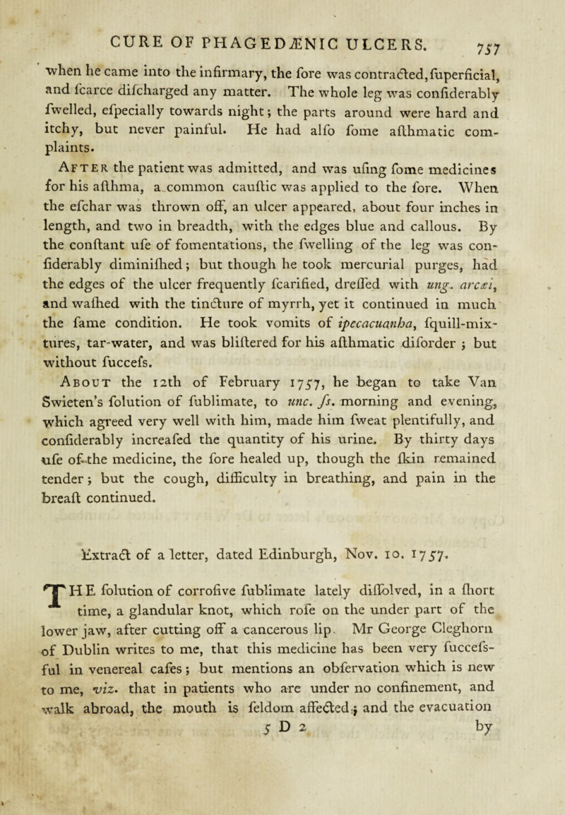 when he came into the infirmary, the fore was contracted, fiiperficial, and fcarce difcharged any matter. The whole leg was confiderably fwelled, efpecially towards night; the parts around were hard and itchy, but never painful* He had alfo fome afthmatic com¬ plaints. After the patient was admitted, and was ufing fome medicines for his aflhma, a.common cauflic was applied to the fore. When the efchar was thrown off, an ulcer appeared, about four inches in length, and two in breadth, with the edges blue and callous. By the conftant ufe of fomentations, the fwelling of the leg was con¬ fiderably diminilhed; but though he took mercurial purges, had the edges of the ulcer frequently fcarified, dreffed with ung. arc^i^ and wafhed with the tincture of myrrh, yet it continued in much the fame condition. He took vomits of ipecacuanha, fquill-mix- tures, tar-water, and was bliftered for his afthmatic diforder ; but without fuccefs. About the 12th of February I75'7, he began to take Van Swieten’s folution of fablimate, to unc. fs, morning and evening, •vvhich agreed very well with him, made him fweat plentifully, and confiderably increafed the quantity of his urine. By thirty days ufe of ’the medicine, the fore healed up, though the fkin remained tender; but the cough, difficulty in breathing, and pain in the breaft continued. Extracft of a letter, dated Edinburgh, Nov. 10. 1757. •'T H E folution of corrofive fublimate lately diftblved, in a fliort time, a glandular knot, which rofe on the under part of the lower jaw, after cutting off a cancerous lip. Mr George Cleghorii of Dublin writes to me, that this medicine has been very fuccefs- ful in venereal cafes; but mentions an obfervation which is new to me, viz* that in patients who are under no confinement, and walk abroad, the mouth is feldom affe(fted:j and the evacuation