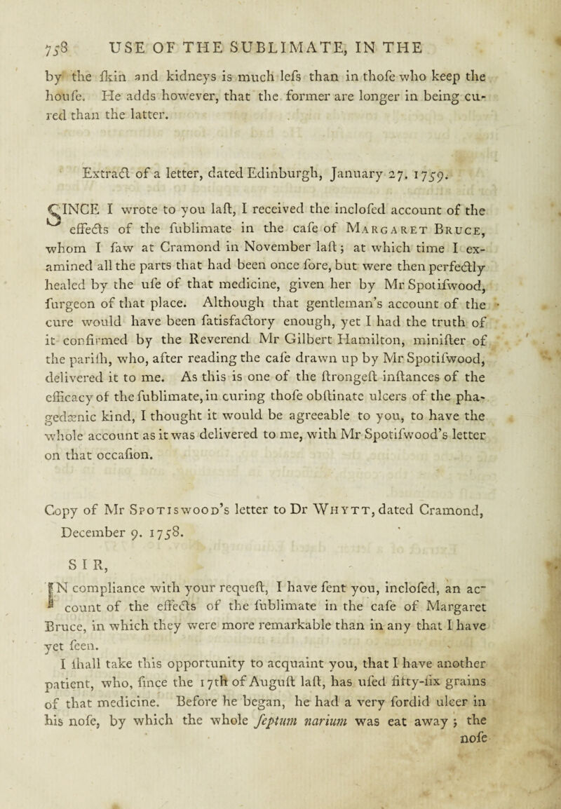 by the fliin and kidneys is much lefs than inthofewho keep the honfe. He adds however, that the former are longer in being cu¬ red than the latter. Extra(5l of a letter, dated Edinburgh, January 27. 1759. CINCE I wrote to you laft, I received the inclofed account of the effedls of the fublimate in the cafe of Margaret Bruce, whom I faw at Cramond in November laft; at which time I ex¬ amined all the parts that had been once fore, but were then perfedly healed by the ufe of that medicine, given her by Mr Spotifwood, furgeon of that place. Although that gentleman’s account of the • cure would have been fatisfacftory enough, yet I had the truth of it confirmed by the Reverend Mr Gilbert Hamilton, minifter of the pariih, who, after reading the cafe drawn up by Mr Spotifwood, delivered it to me. As this is one of the ftrongeft inftances of the efScacyof the fublimate, in curing thofe obftinate ulcers of the pha¬ gedenic kind, I thought it would be agreeable to you, to have the whole account asitw^as delivered to me, with Mr Spotifwood’s letter on that occafion. Copy of Mr Spotiswood’s letter to Dr Whytt, dated Cramond, December 9. 1758. SIR, |N compliance with your requeft, I have fent you, inclofed, an ac” ^ count of the efteefts of the fublimate in the cafe of Margaret Bruce, in which they were more remarkable than in any that I have yet feen. I ihall take this opportunity to acquaint you, that I have another patient, who, fince the 17th of Auguft laft, has ufed fitty-lix grains of that medicine. Before he began, he had a very fordid ulcer in his nofe, by which the whole feptum nariurn was eat away 5 the nofe