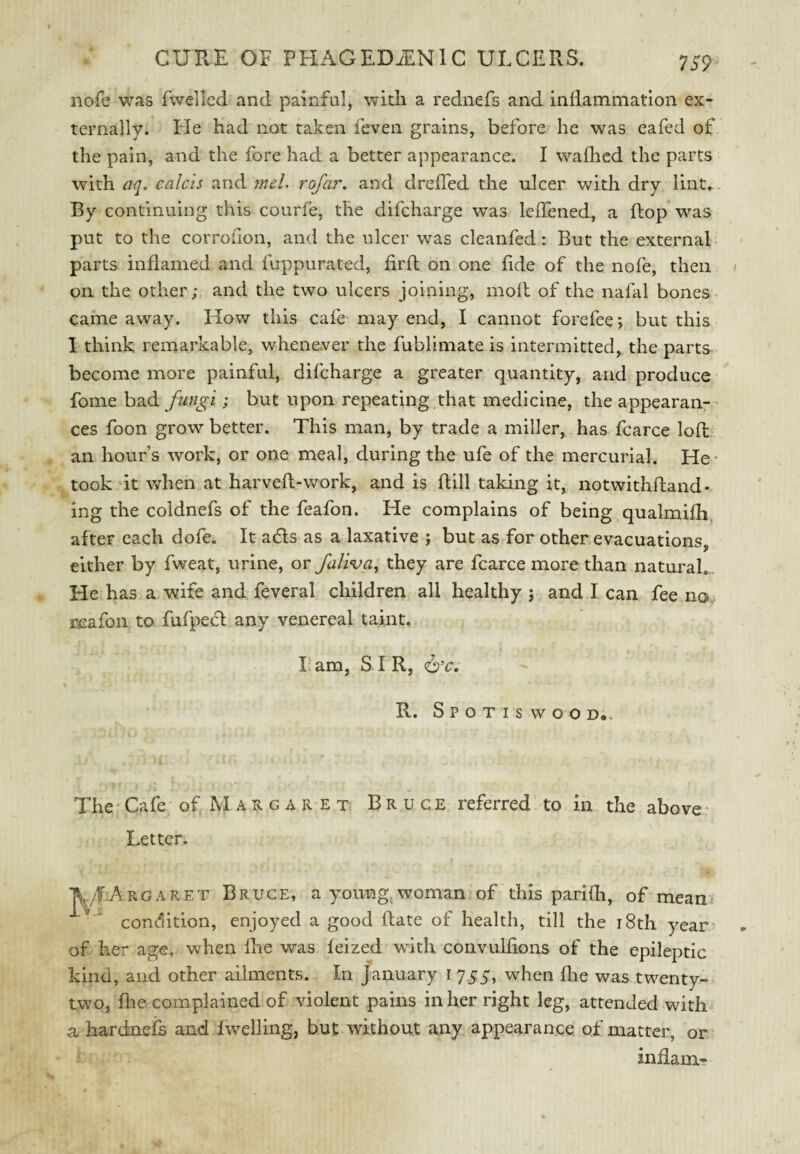 nofe was fvveilcd and painful, with a rednefs and inflammation ex¬ ternally. Ide had not taken feven grains, before he was eafed of the pain, and the fore had a better appearance. I waflicd the parts wdth aq, calcis and meL rofar, and drefTed the ulcer with dry lint... By continuing this courfe, the difcharge was leiTened, a flop was put to the corrofion, and the ulcer was cleanfed: But the external parts inflamed and fuppurated, firfl on one fide of the nofe, then on the other; and the two ulcers joining, moll of the nafal bones came away. How this cafe- may end, I cannot forefee; but this 1 think remarkable, whene.ver the fublimate is intermitted, the parts become more painful, difcharge a greater quantity, and produce fome bad fungi; but upon repeating that medicine, the appearan¬ ces foon grow better. This man, by trade a miller, has fcarce lofl an hour’s work, or one meal, during the ufe of the mercurial. He* took ‘it when at harveft-work, and is ftill taking it, notwithfland- ing the coldnefs of the feafon. He complains of being,qualmifh, after each dofe. It acfls as a laxative ; but as for other evacuations, either by fweat, urine, or faliva, they are fcarce more than natural.. He has a wife and feveral children all healthy ; and I can fee no, reafon to fufpecl any venereal taint. I am, S. I R, R. Spotiswoo d.. The Cafe of M a R g a r e t Bruce referred to in the above * Letter. Aj/IArgaret Bruce, a young, woman of this parifli^ of mean> ’ condition, enjoyed a good Rate of health, till the i8th year of her age, when Ihe was feized with convulfions of the epileptic kind, and other ailments. In January i 755, when flie was twenty- two, file complained of violent pains in her right leg, attended with a hardnefs and fwelling, but .without any appearance of matter, or indam-