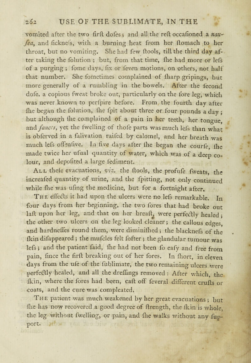 vomited after the two firfl dofcs ; and all the reft occafioned a nmc^ fea^ and licknels, with a burning heat from her flomach to her throat, but no vomiting. She had few flools, till the third day af¬ ter taking the folution ; but, from that time, fire had more or lefs of a purging ; fome days, fix or feven motions, on others, not half that number. She fometimes complained of Iharp gripings, but more generally of a rumbling in the bowels. After the fecond dofe, a copious fweat broke out, particularly on the fore leg, which was never known to peiTpire before. From the fourth day after file began the folution, fhe fpit about three or. four pounds a day \ but although lire complained of a pain in her teeth, her tongue, TiXiA fauces, yet the 1 welling of thofe parts was much lefs than what is obferved in a falivation raifed by calomel, and her breath was much lefs offenfive. In five days after fhe began the courfe, fhe made twice her ufual quantity of water, which was of a deep co¬ lour, and depofited a large lediment. All thefe evacuations, ^iz. the flools, the profufe fweats, the increafed quantity of urine, and the fpitting, not only continued while file was ufing the medicine, but for a fortnight after. The effecls it had upon the ulcers were no lefs remarkable. In four days from her beginning, the tw^o fores that had broke out laft upon her leg, and that on her breafl^ were perfedly healed ; the other two ulcers on the leg looked cleaner; the callous edges, and hardneffes round them, were diminiflied; the blacknefs of the fldn difappeared 5 the mufcles felt fofter ; the glandular tumour was lefs; and the patient faid, fhe had not been fo eafy and free from pain, fmee the firfl breaking out of her fores. In fliort, in eleven days from the ufe of the fublimate, the two remaining ulcers were perfectly healed, and all the dreflings removed : After which, the fkin, where the fores had been, call off feveral different crufls or coats, and the cure was compleated. The patient was much weakened by her great evacuations ; but fhe has now recovered a good degree of flrength, the fkin is whole, the leg without fwelling, or pain, and flie walks without any fup- port.