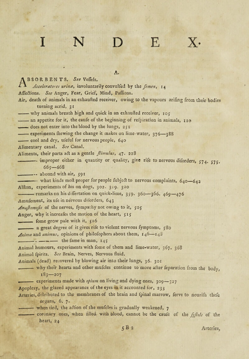 A. A B S O R B E N T S. See VefTels. ^ * Acceleratores urina^ involuntarily convulfed by the fement 14 AlTedlions. See Anger, Fear, Grief, Mind, Paffions. Air, death of animals in an exhaufted receiver, owing to the vapours arifmg from their bodies turning acrid, 31 -why animals breath high and quick in an exhaufted receiver, 105; -an appetite for it, the caufe of the beginning of refpiration in animals, no » ■ —, does not enter into the blood by the lungs, 251 -experiments (hewing the change it makes on lime-water, 376—388 --cool and dry, ufeful for nervous people, 640 Alimentary canal. See Canal. Aliments, their parts aifl as a gentle Jlimulus, 47. 228 -— improper either in quantity or quality, give rife to nervous diforders, 574. 575. 665—668 -- abound with air, 591 -- what kinds moft proper for people fubjedl to nervous complaints, 640—642 Alfton, experiments of his on dogs, 302. 319. 320 -remarks on his dilTertation on quick-lime, 359. 360—366. 469—476 Amufement, its ufe in nervous diforders, 643 Anajlomofts of the nerves, fympathy not owing to it, 505 Anger, why itincreafes the motion of the heart, 515 - fome grow pale with it, 516 __ a great degree of it gives rife to violent nervous fymptoms, 580 Aninia animusy opinions of philofophers about them, 146—148 the fame in man, 145 Animal humours, experiments with fome of them and lime-water, 367. 368 Animal fpirits. See Brain, Nerves, Nervous fluid. Animals (dead) recovered by blowing air into their lungs, 36. 301 __- why their hearts and other mufcles continue to move after feparatlon from the body, 183—207 --- experiments made with opitwi on living and dying ones, 309—327 Apoplexy, the glazed appearance of the eyes in it accounted for, 233 Arteries, diftributed to the membranes of the brain and fpinal marrow, ferve to nourifh thefe organs, 6. 7. when tied, the afUon of the mufcles is gradually weakened, 7 coronary ones, when filled with blood, cannot be the caufe of the fyjlole of the heart, 24 Arteries,