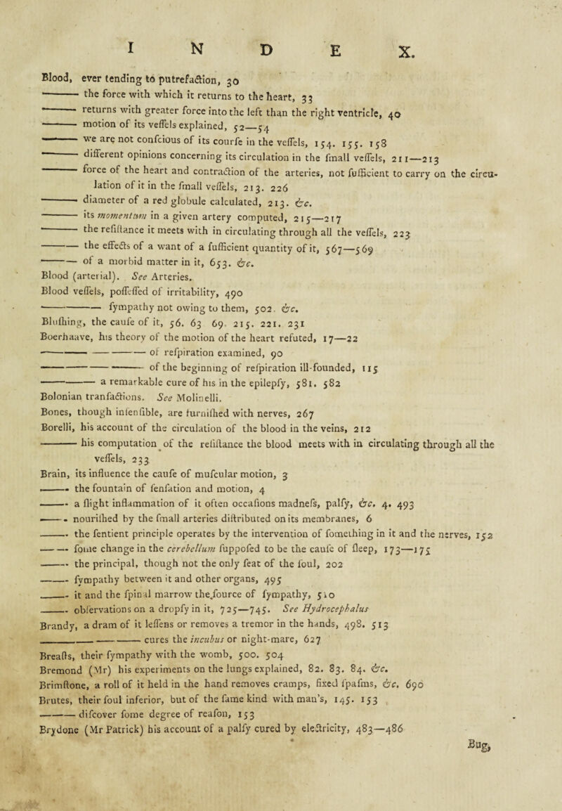 Blood, ever tending to putrefadlon, 30 • - the force with which It returns to the heart, 35 •“ - returns with greater force into the left than the right ventricle, 40 • - motion of its veffels explained, 52_54 confcious of its courfe in the veflels, 154. 158 different opinions concerning its circulation in the fmall vcffels, 211—213 — force of the heart and contraction of the arteries, not fufficient to carry on the circu¬ lation of it in the fmall veffels, 213. 226 -- diameter of a red globule calculated, 213. ^c. - its in a given artery computed, 215—217 • the refiRance it meets with in circulating through all the veffels, 223 -the effeds of a want of a fufficient quantity of it, 567—569 ■ -of a morbid matter in it, 653. 6'^. Blood (arterial). See Arteries. Blood veffels, poffcffed of irritability, 490 • -fympathy not owing to them, 502. dxc. Bluffiing, the caufe of it, 56. 63 69. 215. 221. 231 Boerhaave, his theory of the motion of the heart refuted, 17—22 --— --of refpiration examined, 90 — ----- of the beginning of refpiration ill-founded, 115 -a remarkable cure of his in the epilepfy, 581. 582 Bolonian tranfaCfions. See Molinelli. Bones, though inlenfible, are furnilhed with nerves, 267 Borelli, his account of the circulation of the blood in the veins, 212 -his computation of the reliflaace the blood meets with in circulating through all the veffels, 233 Brain, its influence the caufe of mufcular motion, 3 ■ the fountain of fenfation and motion, 4 - —. a flight inflammation of it often occafions madnefs, palfy, (be, 4. 493 ■ -- nourilhed by the fmall arteries diitributed on its membranes, 6 -the fentient principle operates by the intervention of fomething in it and the nerves, ij'2 ■ -- fonie change in the cerebellum fuppofed to be the caufe of fleep, 173—17^ -the principal, though not the only feat of the foul, 202 -fympathy between it and other organs, 495 _it and the fpinal marrow ihe/ource of fympathy, 510 _obfervations on a dropfy in it, 725—745- See Hydrocephalus Brandy, a dram of it leffens or removes a tremor in the hands, 498. 513 ----cures theor night-mare, 627 Breads, their fympathy with the womb, 500. 504 Bremond (Mr) his experiments on the lungs explained, 82. 83. 84. be, Brimftone, a roll of it held in the hand removes cramps, fixed fpafms, be, 690 Brutes, their foul inferior, but of the fame kind with man’s, 145. 153 -difeover fome degree of reafon, 153 Brydone (Mr Patrick) bis account of a palfy cured by eleffricity, 483—486 ■Sug,