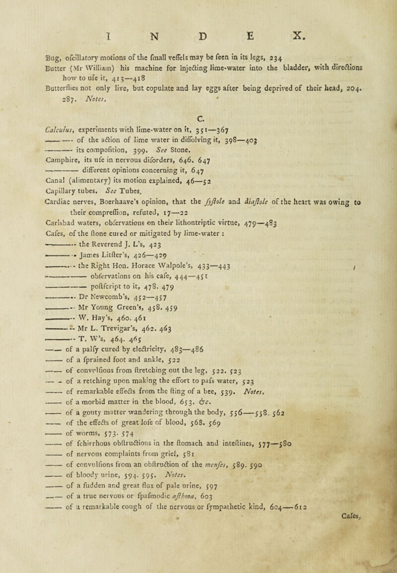 Bug, ofcillatory motions of the fmall vefTelsmay be feen in Its legs, 234 Butter (Mr William) his machine for injeding lime-water into the bladder, with dIre<5lIons how to ufe it, 413—418 Butterflies not only live, but copulate and lay eggs after being deprived of their head, 204. 287. Notes. ' C. Calculus, experiments with lime-water on it, 351—367 -of the aflion of lime water in dlflblving it, 398—403 -its compofition, 399. See Stone. Camphire, its ule in nervous diforders, 646, 647 — -difierent opinions concerning it, 647 Canal (alimentary) its motion explained, 46—52 Capillary tubes. See Tubes. Cardiac nerves, Boerhaave’s opinion, that the fyjlole and diajlole of the heart was owing to their compreflion, refuted, 17—22 Carlsbad waters, obfervations on their lithontriptic virtue, 479—483 Cafes, of the ftone cured or mitigated by lime-water : --the Reverend J. L’s, 423 James Litfter’s, 426—429 ” - - the Right Hon. Horace Walpole’s, 433—443 / --obfervations on his cafe, 444—431 -poftfcript to it, 478. 479 — -— Dr Newcomb’s, 452—457 -Mr Young Green’s, 458. 459 --W. Hay’s, 460. 461 —— — Mr L. Trevigar’s, 462. 463 -- -T. W’s, 464. 465 —— of a palfy cured by ele£lrlcity, 483—486 —— of a fprained foot and ankle, 522 --of convrlflons from ftretching out the leg, 522. J23 -of a retching upon making the effort to pafs water, 523 -of remarkable effeds from the fling of a bee, 539. Notes, -- of a morbid matter in the blood, 633. ^bc. - of a gouty matter wandering through the body, 336-338.362 -of the effeds of great lofe of blood, 368. 369 -- of worms, 573. 374 -of fchirrhous obflrudions in the flomach and inteftines, 577—380 - of nervous complaints from grief, 381 -of convtilfions from an obflrudion of the menfes, 589. 390 -of bloody urine, 594. 593. Notes. -of a fudden and great flux of pale urine, 397 ,—— of a true nervous or fpafmodic ajlhma, 603 ., ^ . --of a remarkable cough of the nervous or fympathetlc kind, 604—612 . Cafes,