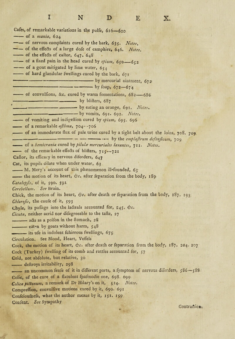 Cafes, of remarkable variations in the pulfe, 6i6—620 -of a maniay 624 -of nervous complaints cured by the bark, 635. Notes, —— of the effedls of a large dofe of camphire, 646. Notes, - of the effeds of caftor, 647. 648^ -of a fixed pain in the head cured by opium, 650_652 -of a gout mitigated by lime water, 654 - of hard glandular fwellings cured by the bark, 671 — ' ---by mercurial ointment, 672 -—-by foap, 672—674 - of convulfions, &c. cured by warm fomentations, 682-686 —--— ■ ■ by blifters, 687 e I,., --- by eating an orange, 691. Notes, ^ ---by vomits, 691. 692. Notes, - of vomiting and indigeltion cured by opium, 695. 696 ■ of a remarkable ajihma, 704---706 . — of an immoderate flux of pale urine cured by a tight belt about the loins, 708. 709, ----' ■ --- ■ — - hy ihQ emplajlrum defenjivu?n, 709 ... of a hemicrania cured hy pilula mercuriales laxantes, 711. Notes. -— of the remarkable effeds of blifters, 715-—721 Caftor, its efficacy in nervous diforders, 647 Cat, its pupils dilate when under water, 63 ' -M. Mery’s account of this phaenomenon ill-founded, 63 --the motion of its heart, <bc, after reparation from the body, 189 Catalepfts, of it, 590. 591 Cerebellum, See Brain. Chick, the motion of its heart, ^c. after death or reparation from the body, 187. 193 Chlorofis, the caufe of it, 593 Chyle, its paflage into the ladeals accounted for, 245. 6'c. Cicuta, neither acrid nor difagreeable to the tafte, 27 -ads as a poifon in the ftoraach, 28 ——— eat-n by goats without harm, 548 I its ufe in indolent fchirrous fwellings, 675 Circulation. See Blood, Heart, Veflels Cock, the motion of its heart, isc. after death or reparation from the body, 187. 204. 207 Cock (Turkey) fwelling of its comb and rattles accounted for, 57 Cold, not abfolute, but relative, 30 _ deftroys irritability, 298 _ ■ an uncommon fenfe of it in dilFerent parts, a fymptom of nervous diforders, 586—588 Colic, of the cure of a flatulent fpafmodic one, 698. 699 Colica piaonum, a remark of Dr Hilary’s on it, 514. Notes. Comprefllon, convulfive motions cured by it, 690. 691 Confcioufnefs, what the author means by it, 151. 159 Confcnt. See Synapathy • Gontradioa,