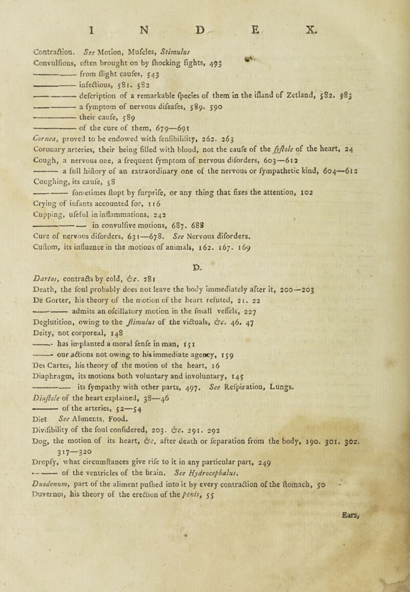 Contraftion. See Motion, Mufcles, Sthnulus Convulfions, often brought on by ftiocking fights, 493 ■ -from flight caufes, 543 -- .- infedlious, 581. 582 --—— defcription of a remarkable fpecies of thena In the ifland of Zetland, 582. 983 --a fymptom of nervous difeafes, 589. 590 -their caufe, 589 -of the cure of them, 679—69! Cornea^ proved to be endowed with fenfibililicy, 262. 263 Coronary arteries, their being filled with blood, not the caufe of the fyjlole of the heart, 24 Cough, a nervous one, a frequent fymptom of nervous diforders, 603—612 - a full hlftory of an extraordinary one of the nervous or fympathetic kind, 604—612 Coughing, its caufe, 58 --fometimes ftopt by furprife, or any thing that fixes the attention, 102 Crying of Infants accounted for, 11 6 Cupping, ufeful in Inflammations, 242 ^ --— in convulfive motions, 687. 688 Cure of nervous diforders, 631—678. Nervous diforders. Cuftom, its influence in the motions of animals, 162. 167. 169 D. Dartos, contracts by cold, ^c. 281 Death, the foul probably does not leave the hody immediately after It, 200—203 De Gorter, his theory of the n otion of the heart refuted, 21. 22 •-admits an ofcillatory motion in the fmall velTels, 227 Deglutition, owing to the Jiivmlus of the vifluals, ^c. 46. 47 Deity, not corporeal, 148 ■ -- has implanted a moral fenfe in man, 151 -- our aftions not owing to his immediate agency, 159 Des Cartes, his theory of the motion ot the heart, 16 Diaphragm, its motions both voluntary and involuntary, 145 -its fympathy with other parts, 497. See Refpiration, Lungs. Diajiole the heart explained, 38—46 - of the arteries, 32—54 Diet See Aliments, Food. Divifibility of the foul confidered, 203. 'be, 291. 292 Dog, the motion of its heart, 'be. after death or feparatlon from the liody, 190. 301. 302. 317—320 Dropfy, what circumftances give rife to it in any particular part, 249 -- of the ventricles of the brain. See Hydroeephalus, Duodenum, part of the aliment pufhed into it by every contradion of the ftomach, 50 Duvei noi, his theory of the eredlion of the55