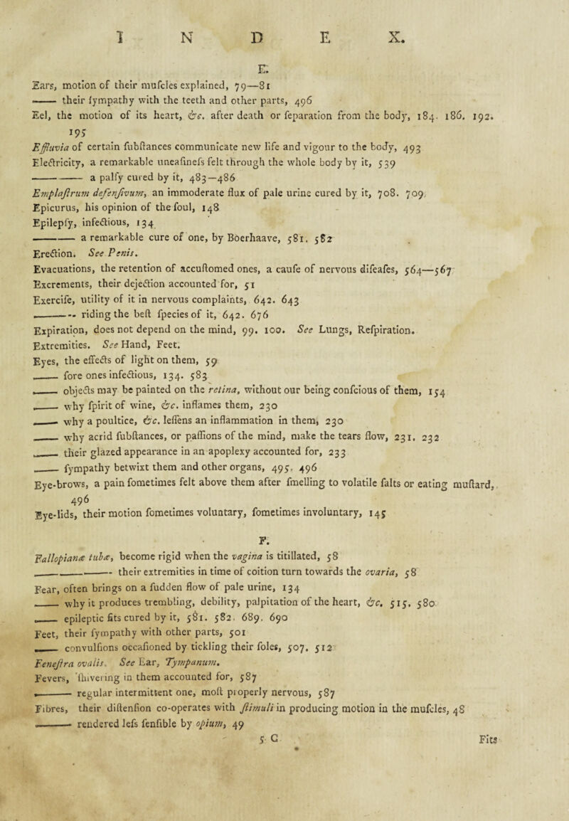 E. Ears, motion of their mufcles explained, 79—81 —— their lympathy with the teeth and other parts, 496 Eel, the motion of its heart, 6'f. after death or reparation from the body, 184. 186, 192. Effluvia of certain fubftances communicate new life and vigour to the bocTy, 493 Eleftricity, a remarkable uneafinefs felt through the whole body by it, 539 -a palfy cured by it, 483—486 Eniplajlrum defenfflvuyn, an immoderate flux of pale urine cured by it, 708. 709, Epicurus, his opinion of the foul, 148 Epilepfy, infedious, 134 -a remarkable cure of one, by Boerhaave, 581. 5S2 Ere<5lIon. See Penis. Evacuations, the retention of accuftomed ones, a caufe of nervous difeafes, 564—567; Excrements, their dejeftion accounted for, 51 Exercife, utility of it in nervous complaints, 642. 643 --- riding the beft fpecies of it, 642. 676 Expiration, does not depend on the mind, 99, 100. See Lungs, Refpiration. Extremities. See Hand, Feet. Eyes, the effeds of light on them, 59 __ fore ones infedious, 134. 583 . - objeds may be painted on the retina, without our being confclous of them, 154 ___ why fpiritof wine, (be. inflames them, 230 ■— why a poultice, be. lelTens an inflammation in them, 230 __ w'hy acrid fubftances, or paflTions of the mind, make the tears flow, 231, 232 __ their glazed appearance in an apoplexy accounted for, 233 _ fympathy betwixt them and other organs, 495, 496 Eye-brows, a pain fometimes felt above them after fmelling to volatile falts or eating muflard,, 496 Eye-lids, their motion fometimes voluntary, fometimes involuntary, 145 F. Fallopiana tula, become rigid when the vagina Is titillated, 58 ___their extremities in time of coition turn towards the ovaria, 58 Fear, often brings on a fudden flow of pale urine, 134 __ why it produces trembling, debility, palpitation of the heart, be, 515, 580 __ epileptic fits cured by it, 581. 582. 689. 690 Feet, their fympathy with other parts, 501 , convulfions occafioned by tickling their foies, 507, 512 Fenejira ovaiis. See Ear, Tympanum. Fevers, 'ihivering in them accounted for, 587 •-— regular intermittent one, molt pi operly nervous, 587 Fibres, their diftenfion co-operates with Jiirnulivsx producing motion in the mufcles, 48 --- rendered lefs fenfible by opiutti, 49