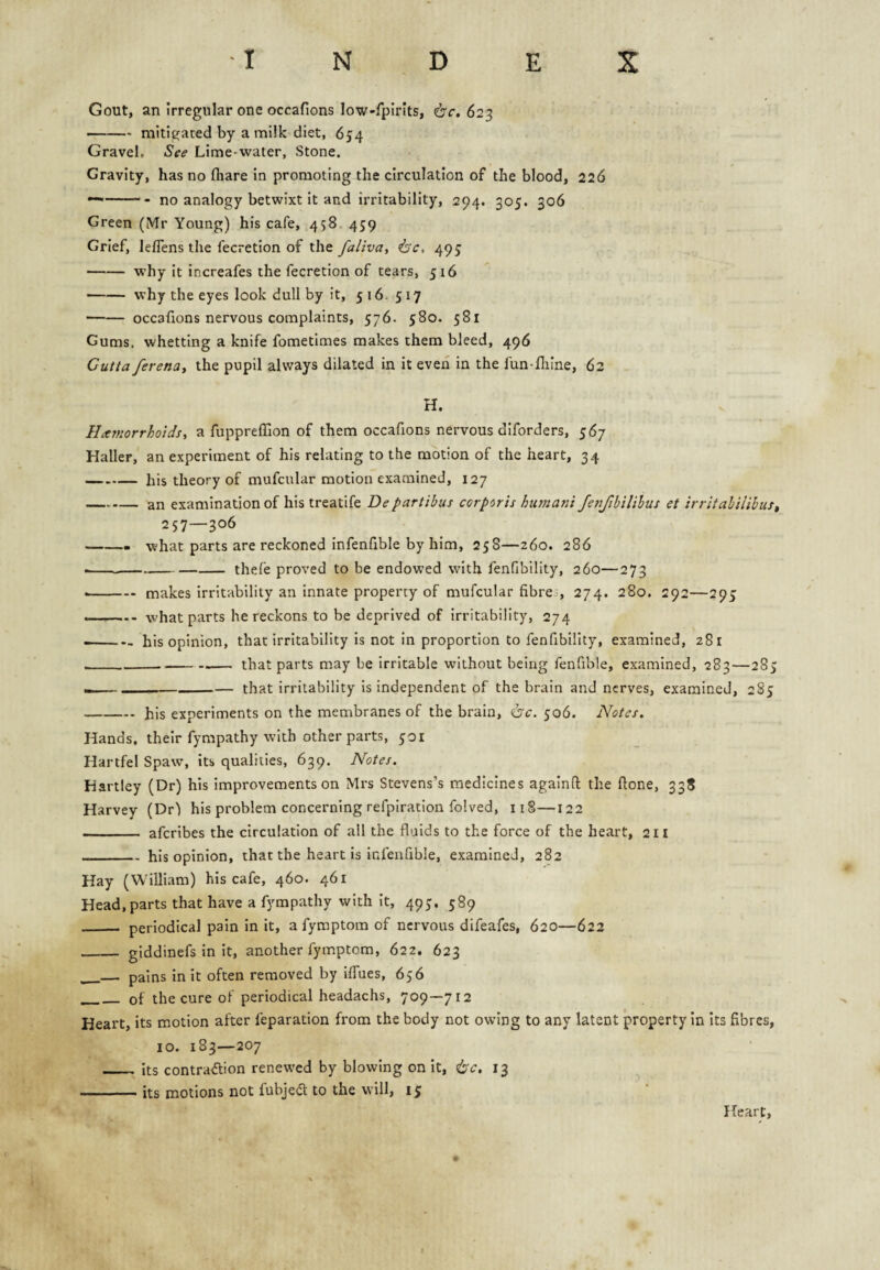 Gout, an Irregular one occafions low-fplrits, 6'r. 623 -mitigated by a milk diet, 654 Gravel. See Lime-water, Stone. Gravity, has no (hare in promoting the circulation of the blood, 226 —-no analogy betwixt it and irritability, 294. 305. 306 Green (Mr Young) his cafe, 458 459 Grief, leflens the fecretion of the faliva, <bc, 495 -why it increafes the fecretion of tears, 516 -why the eyes look dull by it, 516. 517 -occafions nervous complaints, 576. 580. 581 Gums, whetting a knife fometimes makes them bleed, 496 Cutta ferenUi the pupil always dilated in it even in the fun-fliine, 62 H. Hemorrhoidsa fuppreffion of them occafions nervous diforders, 567 Haller, an experiment of his relating to the motion of the heart, 34 -his theory of mufcular motion examined, 127 -an examination of his treatife Departibus corporis humani fenjibilihus et irritabilibuSt 257—306 -- what parts are reckoned infenfible by him, 258—260. 286 --thele proved to be endowed with fenfibllity, 260—273 --makes irritability an innate property of mufcular fibre., 274. 280. 292—295 ... - what parts he reckons to be deprived of irritability, 274 --his opinion, that irritability is not in proportion to fenfibillty, examined, 281 _____— that parts may be irritable without being fenfible, examined, 283—285 _____that irritability is independent of the brain and nerves, examined, 285 -his experiments on the membranes of the brain, 506. Notes, Hands, their fympathy with other parts, 501 Hartfel Spaw, its qualities, 639. Notes. Hartley (Dr) his improvements on Mrs Stevens’s medicines againft the Hone, 338 Harvey (Dr') his problem concerning refplration folved, 118—122 - afcrlbes the circulation of all the fluids to the force of the heart, 211 _his opinion, that the heart is infenfible, examined, 282 Hay (William) his cafe, 460. 461 Head, parts that have a fympathy with it, 495. 589 _ periodical pain in it, a fymptom of nervous difeafes, 620—622 _ giddinefs in it, another fymptom, 622. 623 _— pains in it often removed by iffues, 656 ^_ of the cure of periodical headachs, 709—712 Heart, its motion after feparation from the body not owing to any latent property in Its fibres, 10. 183—207 _ its contradfion renewed by blowing on it, <bc, 13 -its motions not fubjea to the will, 15 Heart,