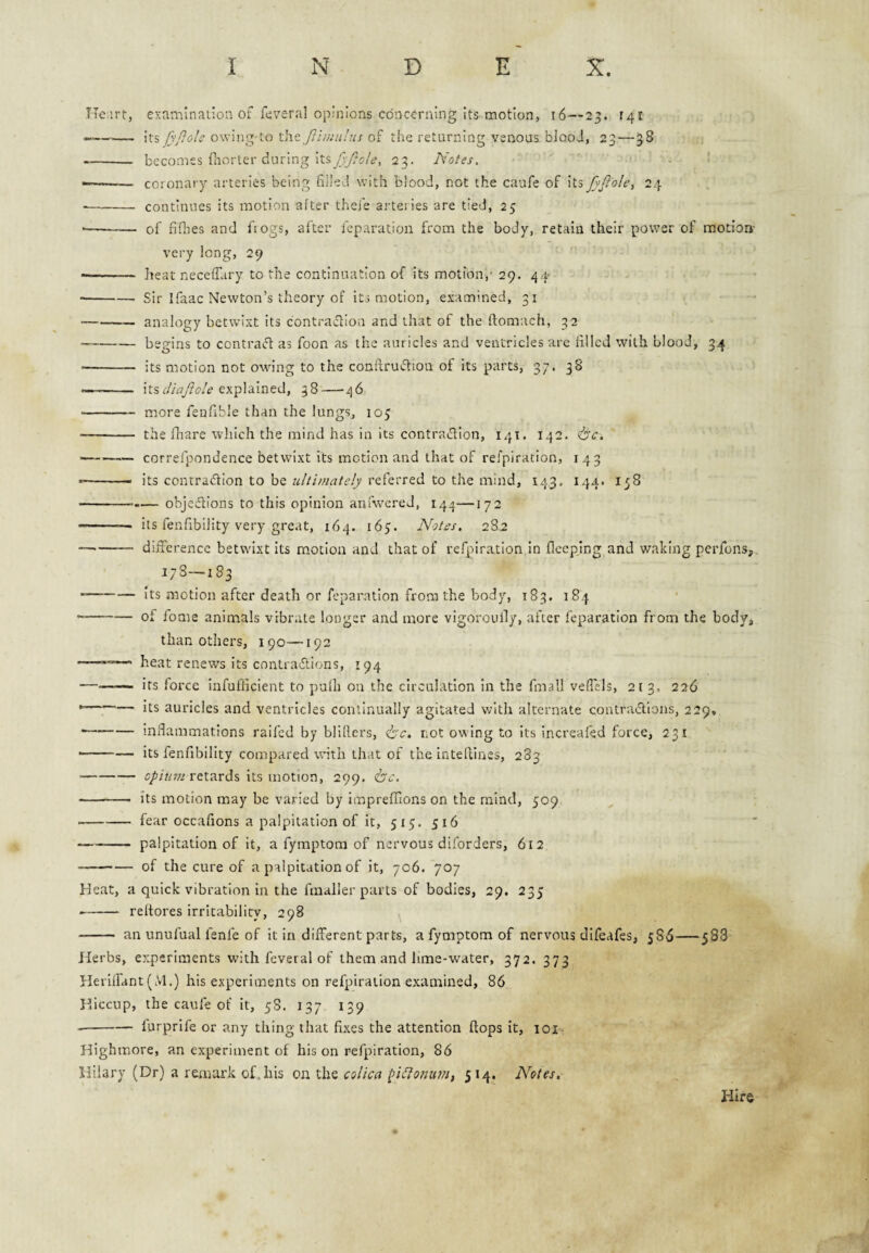 Heart, examination of feveral opinions concerning its motion, i6—23. r4i ...—— JyPdc X.]\c fiii?m!us oi the returning venous blood, 23 — 3S --- becomes flinrter during itsy5y?i)/e>, 23. Notes, ' ——- coronary arteries being filled with blood, not the caufe of its fyftolci 24 -continues its motion after thefe arteries are tied, 25 — - of fiflres and fiogs, after feparation from the body, retain their power of motion- very long, 29 ■ - heat neceffary to the continuation of its motion,' 29. 44* -Sir Ifaac Newton’s theory of its motion, examined, 31 -analogy betwixt its contra^iou and that of the ftomach, 32 -begins to contraff as foon as the auricles and ventricles are filled with blood, 34 •- its motion not owing to the confiruction of its parts, 37, 38 -- its explained, 38—46 -more fenfible than the lungs, 103 - the fhare which the mind has in its contraifilon, 141. 142. --correfpondence betwixt its motion and that of refplration, 143 -- its conrracflon to be ultimately referred to the mind, 143. 144. 138 -.— objeftions to this opinion anfwered, 144—172 - its fenfibility very great, 164. 163. Notes. 2S2 — -- difference betwixt its motion and that of refplration in flcepjng and waking perfons,. 178—183 --its motion after death or feparation from the body, 183. 184 ■ -of fome animals vibrate longer and more vigoroully, after feparation from the body, than others, 190—192 heat renews its contradlions, 194 -— its force infufficient to pulli on the circulation in the fmali vefiels, 2[ 3. 226 ►-its auricles and ventricles continually agitated v;ith alternate contractions, 229, --infiammations railed by bllfiers, ^c. not owing to its Increafed force, 231 --Its fenfibility compared with that of the Intefiines, 283 -retards its motion, 299. isc. — -- its motion may be varied by imprefllons on the mind, 309 ■ -fear occafions a palpitation of it, 513, 516 -- palpitation of it, a fymptom of nervous diforders, 612 -of the cure of a palpitation of it, 706. 707 Heat, a quick vibration in the fmaller parts of bodies, 29. 233 -reltores irritability, 298 - an unufual fenfe of it in different parts, a fymptom of nervous difeafes, 586—5S3 Herbs, experiments with feveral of them and lime-water, 372. 373 Heriffant (M.) his experiments on refpirailon examined, 86 H-iccup, the caufe of it, 38. 137 139 --furprife or any thing that fixes the attention flops it, loi- Highmore, an experiment of his on refplration, 86 Hilary (Dr) a remark of,his on the colica fi^lonim, 514. Notes, Hire