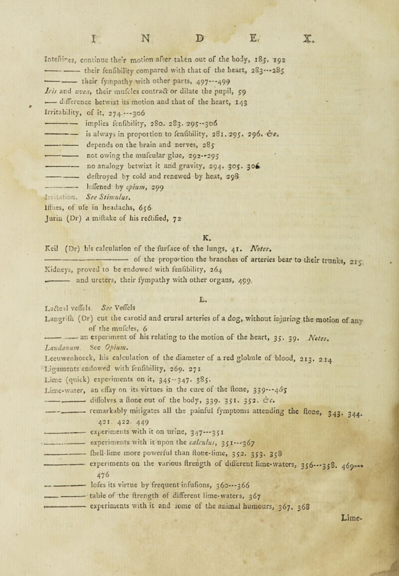 InteHif^es, continue the'r motion after tal.tn out of the body, 185, 192 ■ -their fenfibility compared with that of the heart, 2S3--285 ■ -- their fympathy with other parts, 497**-499 J/-Ij and zive::t, their mufcics contrail or dilate the pupil, 59 I-difference betwixt its motion and that of the heart, 143 Irritability, of it, 274.---306 --implies fenfibility, 280. 2S3. 29t?-’3o6 --is always in proportion to fenfibility, 281.295. 296. -depends on the brain and nerves, 285 • -not owing the mufcular glue, 292'-295 * -no analojjy betwixt it and gravity, 294. 305. 30^ -- deftroyed by cold and renewed by heat, 298 ■ -—leffened by cplurn, 299 Irritation. See Sthfiulus, lllues, of ufe in headachs, 656 Jurin (Dr) a miftake of his reilified, 72 K. KeiJ (Dr) h’s calculation of the furface of the lungs, 41. Notes, -of the proportion the branches of arteries bear to their trunks, 215, Kidneys, proved to be endowed with fenfibility, 264 -- and ureters, their fympathy with other organs, 490, L. Lafleal veffels See Ve-Hhls Langrifli (Dr) cut the carotid and crural arteries of a dog, without injuring the motion of any of the mufcles, 6 -- an experiment of his relating to the motion of the heart, 35. 39. Notes, Latcdaniim See Opium. Leeuwenhoeck, his calculation of the diameter of a red globule of blood, 213. 2 14 Ligaments endowed with fenfibility, 269. 271 l.ime (quick) experiments on it, 345--347. 385. Lime-water, an effay on its virtues in the cure of the ftone, 339--46‘5 --- diflolves a ftone out of the body, 339. 351. 352. <bc. — -- remarkably mitigates all the painful fymptoms attending the ftone, 343. 244, 421. 422. 449 ----— experiments with it on urine, 347 — 351 __- experiments with it upon the calculus, SS^’~'3^7 -ftiell-lime more powerful than ftonc-lime, 352. 353. 358 --experiments on the various ftrength of different lime-waters, 356---358. 469—* 476 — -- ■ lofes its virtue by frequent infufions, 360---366 __ __ table of the ftrength of different lime-waters, 367 ... experiments with it and lome of the animal humours, 367. 368 Lime-
