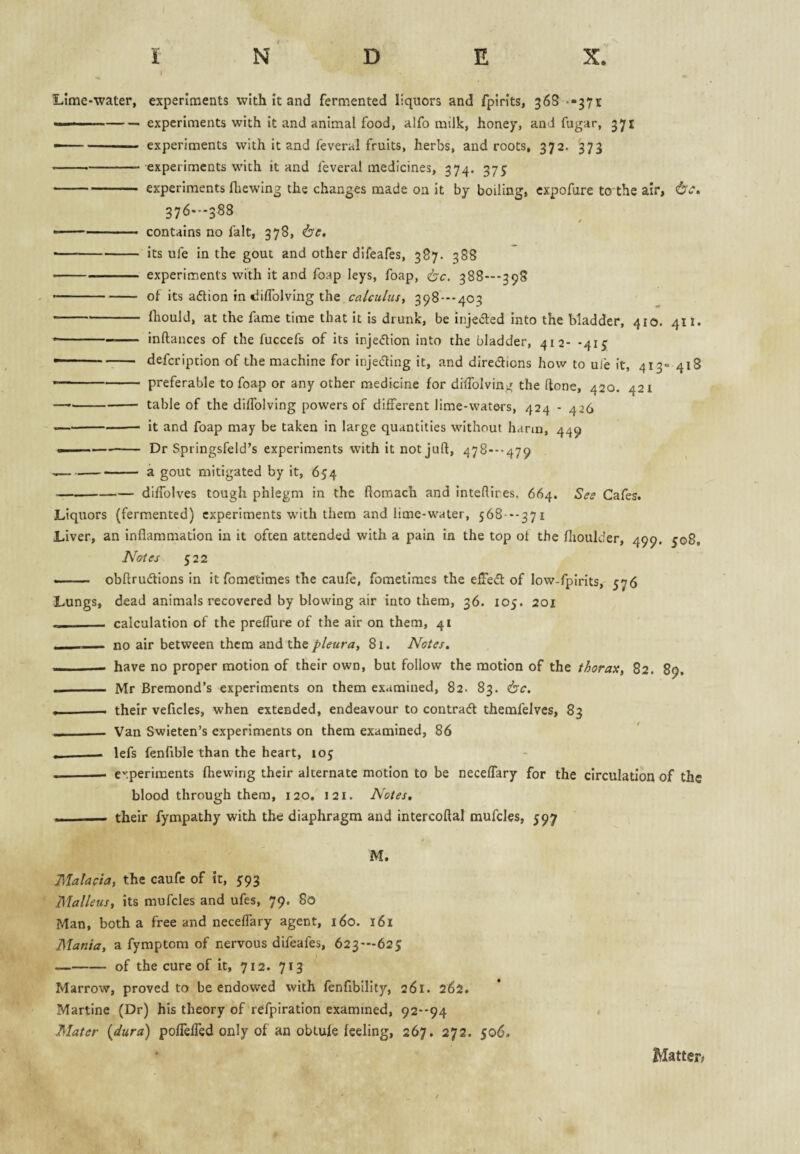 Lime-water, experiments with it and fermented liquors and fpirits, 36S --371 --experiments with it and animal food, alfo milk, honey, and fugar, 371 -- experiments with it and feveral fruits, herbs, and roots, 372. 373 -experiments with it and feveral medicines, 374. 375 -experiments fliewing the changes made on it by boiling, cxpofure to the air, 376-388 / • -contains no fait, 378, 6'r. • -its ufe in the gout and other difeafes, 387. 388 -experiments with it and foap leys, foap, 388”-398 -of its adtion in diflblving the calculus^ 398---403 -Ihould, at the fame time that it is drunk, be injeded into the bladder, 410. 411. • -inftances of the fuccefs of its injedlion into the bladder, 412- -415 - defcription of the machine for injedling it, and diredbons how to ufe it, 413= 418 ■ - preferable to foap or any other medicine for diiToIvin^^ the (tone, 420. 421 -table of the dilTolving powers of different lime-waters, 424 - 426 -it and foap may be taken in large quantities without harm, 449 ---Dr Springsfeld’s experiments with it not juft, 478---479 ---a gout mitigated by it, 654 -dilTolves tough phlegm in the ftomach and inteflires. 664. See Cafes. Liquors (fermented) experiments with them and lime-water, 568 --371 Liver, an inflammation in it often attended with a pain in the top of the flioulder, 499. 508, Notes 522 -- obftrudlions in it fometimes the caufe, fometimes the effedt of low-fpirits, 576 Lungs, dead animals recovered by blowing air into them, 36. 105. 201 ——— calculation of the prelTure of the air on them, 41 -- no air between them and the pleura, 81. Notes. — have no proper motion of their own, but follow the motion of the thorax, 82. 89, - Mr Bremond’s experiments on them examined, 82. 83. , —■ their veficles, when extended, endeavour to contradl themfelves, 83 - Van Swieten’s experiments on them examined, 86 ___ lefs fenfible than the heart, lo^ --- erperiments fhewing their alternate motion to be neceffary for the circulation of the blood through them, 120, 121. Notes, - their fympathy with the diaphragm and intercoftal mufcles, 597 M. Malacta, the caufe of it, 593 Malleus, its mufcles and ufes, 79. 80 Man, both a free and neceffary agent, 160. 161 Mania, a fymptom of nervous difeafes, 623—625 -of the cure of it, 712. 713 Marrow, proved to be endowed with fenfibility, 261. 262. Martine (Dr) his theory of refpiration examined, 92--94 Mater {dura) pofTeffed only of an obtule feeling, 267. 272. 506. Matter;