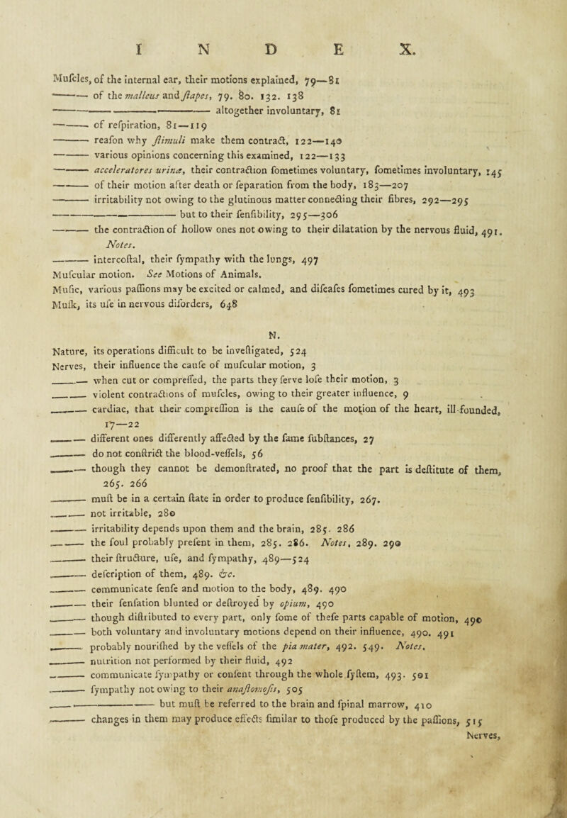 Mufcles, of the internal ear, their motions explained, 79—8i --of ihz malleur Jiapes, 79. So. 132. 138 --- - altogether involuntary, 8e -- of refpiration, 81—-119 —-- reafon why Jlimuli make them contradl, 122—140 -various opinions concerning this examined, 122—133 •-acceleratores urina, their contraflion fometimes voluntary, fometimcs involuntary, 14 -- of their motion after death or reparation from the body, 183—207 ■- irritability not owing to the glutinous matter conneding their fibres, 292—295 -—-but to their fenfibility, 295—306 -the contradion of hollow ones not owing to their dilatation by the nervous fluid, 491. Notes. -intercoftal, their fympathy with the lungs, 497 Mufcular motion. See Motions of Animals. Mufic, various pafilons may be excited or calmed, and difeafes fometimes cured by it, 493 Mulk, its ufe in nervous diforders, 648 N. Nature, its operations difficult to be Inveffigated, 524 Nerves, their influence the caufe of mufcular motion, 3 _—. when cut or compreffed, the parts they ferve lofe their motion, 3 ___ violent contradions of mufcles, owing to their greater influence, 9 __— cardiac, that their compreffion is the caufe of the motion of the heart, Ill-founded, 17—22 - — different ones differently affefled by the fame fubftances, 27 __do not conffridl the blood-veffels, 56 . ■—— though they cannot be demonftrated, no proof that the part is deftitute of them, 265. 266 _muft be in a certain ftate in order to produce fenfibility, 267. __—. not irritable, 280 -irritability depends upon them and the brain, 285. 286 _the foul probably prefent in them, 285. 286. Notes, 289. 290 _their ftru(5ture, ufe, and fympathy, 489—524 __defcription of them, 489. <bc. _communicate fenfe and motion to the body, 489. 490 __their fenfation blunted or deftroyed by opium, 490 -— though diftiibuted to every part, only fome of thefe parts capable of motion, 490 _both voluntary and involuntary motions depend on their influence, 490. 491 __probably nouriflied by the veffels of the pia mater, 492. 549. Notes. , - -— nutrition nor performed by their fluid, 492 _communicate fympathy or confent through the whole fyftera, 493. 501 --fympathy not owing to their 505 ----but muft be referred to the brain and fpinal marrow, 410 - changes in them may produce effeds fimilar to thofe produced by the paflions, 515 Nerves, N