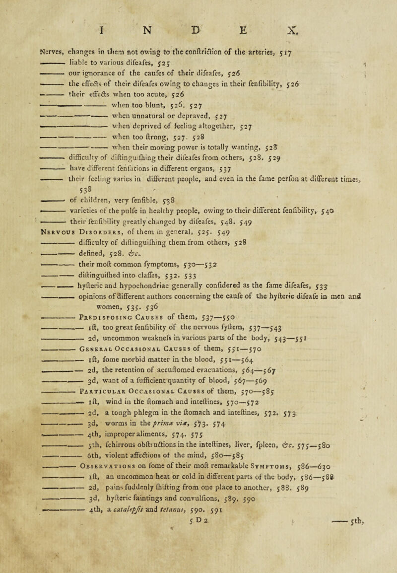 Nerves, changes in them not owing to the conftricllon of the arteries, 517 — ' . liable to various difeafes, 525 ^ — our ignorance of the caufes of their difeafes, 526 i — ■ the effects of their difeafes owing to changes in their fenfibility, 52d — - their elFedts when too acute, 526 ’—^—■■ - when too blunt, 526. 527 — --- when unnatural or depraved, 527 ----- when deprived of feeling altogether, 527 --when too ftrong, 527, 528 -when their moving power is totally wanting, 528 - difficulty of diftinguifhing their difeafes from others, 528. 529 — have different fehfatlons In different organs, 537 —— ' ■■ their feeling varies in different people, and even in the fame psrfon at different times, 538 —— of children, very fenfible, 5^38 •- varieties of the pulfe in healthy people, owing to their different fenfibility, 540 — -their fenfibility greatly changed by difeafes, 548. 549 Nervous Disorders, of them in general, 525. 549 ■... difficulty of diftinguifhing them from others, 528 --defined, 528. -- their moft: common fymptoms, 530—532 -diftinguifhed into claffcs, 5:32. 533 ----hyfteric and hypochondriac generally confidered as the fame difeafes, 533 -— opinions of different authors concerning the caufe of the hyfteric difeafe in men and women, 535. 536 -Predisposing Causes of them, 537—550 -ift, too great fenfibility of the nervous fyftem, 537—543 -2d, uncommon weaknefs in various parts of the body, 543—551 -1-- General Occasional Causes of them, 551—570 --iff, fome morbid matter in the blood, 551—564 --2d, the retention of accuftomed evacuations, 564—567 -3d, want of a fufficient quantity of blood,'567—569 - Particular Occasional Causes of them, 570—583 --—» iff, wind in the ftoreach and inteftines, 570—$72 -2d, a tough phlegm in the ftomach and inteftines, $72. 573 --- 3d, worms in the primx via, 573. 574 ---4th, improper aliments, 574. 575 -I 5th, fchirrous obftiuiftions in the inteftines, liver, fpleen, <bc, 57$—580 --— 6th, violent affedions of the mind, 580—585 -Observations on fome of their moft remarkable Symptoms, 586—630 — - ift, an uncommon heat or cold in different parts of the body, 586—588 .-2d, pain-, fuddenly fhifting from one place to another, 588. $89 --3d, hyfteric faintings and convulfions, 589. $90 —-4th, Si catalepjis tetanut, 590. 591