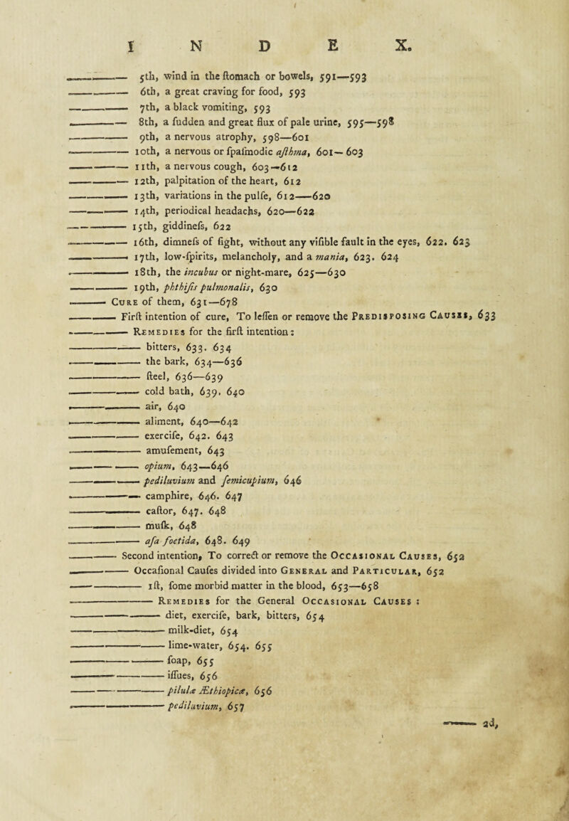 I — jtli, wind in theftomach or bowels, 591—593 -6th, a great craving for food, 593 — 7th, a black vomiting, 593 -— 8th, a fudden and great flux of pale urine, 595—59S - 9th, a nervous atrophy, 598—601 -10th, a nervous or fpafmodic ajihrna, 601— 603 -nth, a nervous cough, 603—612 —— I2th, palpitation of the heart, 612 — 13th, variations in the pulfe, 612—620 - 14th, periodical headachs, 620—622 - 15th, giddinefs, 622 -i6th, dimnefs of fight, without any vlfible fault In the eyes, 622. 623 ——• 17th, loW'fpirits, melancholy, zndz. mania, 623. 624 — 18th, theor night-mare, 625—630 - phthijispulmonalis, 630 Cure of them, 631—678 — Firfl: intention of cure. To leflen or remove the Predisposing Causss, 633 -- Remedies for the firfl intention: — bitters, 633. 634 -the bark, 634—636 ——— fleel, 636—639 —cold bath, 639. 640 —■■ ■■ air, 640 —— aliment, 640—642 -exercife, 642. 643 - amufement, 643 — —— opium, 643—646 — pediluviu7n and femicupium, 646 -— camphire, 646. 647 ■ ■ ■■ ■ caftor, 647. 648 -- mulk, 648 -afa foetida, 648. 649 ■ Second intention, To corre(fl or remove the Occasional Causes, 652 ■ - Occafional Caufes divided into General and Particular, 652 -ifl, fome morbid matter in the blood, 653—658 -Remedies for the General Occasional Causes : -diet, exercife, bark, bitters, 654 -—■ milk-diet, 654 -lime-water, 654. 655: -foap, 65 j ■ -ilTues, 656 -pilula Mthiopicce, 656 .. pediluvium, 657