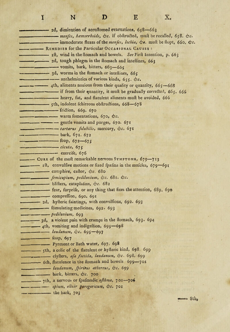 ... ■— 2d, diminution of accuftomed evacuations, 658—663 - . — menfesy hamorrhoidsy (be. if obftrudted, muft be recalled, 658. be. -immoderate fluxes of the menfesy lochtUy be. mud be ftopt, 660. be,. — Remedies for the Particular Occasional Causes : - ift, wind intheftomach and bowels. 5<r<rFir{l Intention, p. 663 —:— 2d, tough phlegm in the ftomach and inteftiaes, 663 - vomits, bark, bitters, 663—665 - 3d, worms in the ftomach or inteftines, 665 ---anthelmintics of various kinds, 655. be, 4th, aliments noxious from their quality or quantity, 665—668 ---if from their quantity, it muft be gradually corrected, 66j, 666 --heavy, fat, and flatulent aliments muft be avoided, 666 -jth, indolent fchlrrous obftrudions, 668—678 — -fridion, 669. 670 -warm fomentations, 670, be, — ■ ■■——gentle vomits and purges, 670. 671 -tartarus foluhilisy mercury, be. 671 -bark, 671. 672 -foap, 672—675 -cicutay 675 -— exercife, 676 Cure of the moft remarkable nervous Symptoms, 679—713 — ift, convulfive motions or fixed fpafms in the raufcles, 679—691 - camphire, caftor, be, 680 ■ I -- femieupiuniy pediluviuviy be. 681. be. - blifters, cataplafms, be. 682 -- fear, furprife, or any thing that fixes the attention, 689, 690 — -- comprelfion, 690. 691 — 2d, hyfteric faintings, with convulfions, 692. 693 —— ftimulating medicines, 692. 693 — . ■ - pediluvium, 693 — 3d, a violent pain with cramps In the ftomach, 693. 694 — 4th, vomiting and indigeftion, 695—698 -laudanuviy be, 695—697 - foap, 697 ———. Pyrmont or Bath water, 697. 698 — jth, a colic of the flatulent or hyfteric kind, 698, 699 -- clyfters, afa foetiduy laudanumy be. 698. 699 — 6th, flatulence in the ftomach and bowels 699—701 -— laudanumy fplrifus athereusy be, 699 . . — bark, bitters, be. 700 _<7th, a nervou* or fpafmodic ajihmay 701—706 —— opiumy elixir paregerieumy be, 701 -the bark, 703 8thi