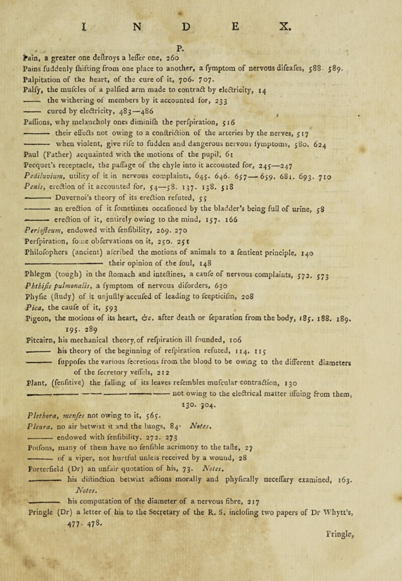 P. !*ain, a greater one deflroys a lefTer one, 260 Pains fuddenly ftiifting from one place to another, a fymptom of nervous difeafes, 588- 589, Palpitation of the heart, of the cure of it, 706. 7o7- Palfy, the mufcles of a palfied arm made to contrad by ele<5lriclty, 14 -- the withering of members by it accounted for, 233 — ■ ■ cured by eledlricity, 483—486 ^ Paflions, why melancholy ones diminifh the perfpiration, yi6 —— their effeds not owing to a conftricftion of the arceries by the nerves, 517 ■■■■ '■ ■■ ■ when violent, give rife to fudden and dangerous nervous fymptoms, 580. 624 Paul (Father) acquainted with the motions of the pupil, 61 - Pecquet’s receptacle, the paflagc of the chyle into it accounted for, 245—247 Pediluvitpn, utility of it in nervous complaints, 645. 646. 657—659. 681. 693. 710 Penis, eredion of it accounted for, 54—58. 137. 138. 518 — '■ -- Duvernoi’s theory of its eredtion refuted, 55 -- — an eredtion of it fometimes occafioned by the bladder’s being full of urine, 58 «-■■■- eredlion of it, entirely owing to the mind, 157. 166 Periojleum, endowed with fenfibility, 269. 270 Perfpiration, fouie obfervations on it, 250. 251 Philofophers (ancient) alcribed the motions of animals to a fenticnt principle, 140 ■ - ■■■ ... their opinion of the foul, 148 Phlegm (tough) in the ftornach and inteftines, a caufe of nervous complaints, 572. 573 Phthifis pulmonalis, a fymptom of nervous diforders, 630 Phyfic (ftudy) of it unjudly accufed of leading to fcepticifm, 208 Pica, the caufe of it, 593 Pigeon, the motions of its heart, isc, after death or feparation from the body, 185, 188. 189. 195. 289 Pitcairn, his mechanical theory.of refpiration ill founded, 106 — - his theory of the beginning of refpiration refuted, 114. 115 ■■ ■■ - ■■ fuppofes the various fecretions from the blood to be owing to the different diameters of the fecretory velfels, 212 pjant, (fenfitive) the falling of its leaves refembles mufcular contradtion, 130 — --- --not owing to the eledlrical matter iffuing from them, 130. 304. Plethora, menfes not owing to it, 56^. Pleura, no air betwixt it and the lungs, 84* Notes, --endowed with fenfibility, 272. 273 Poifons, many of them have no fenfible acrimony to the tafte, 27 -- of a viper, not hurtful unlels received by a wound, 28 Porterfield (Dr) an unfair quotation of his, 73. Notes. — his diftindtion betwixt adtions morally and phyfically neceflary examined, 163. Notes. . his computation of the diameter of a nervous fibre, 217 Pringle (Dr) a letter of his to the Secretary of the R. S. inclofing two papers of Dr Whytt’s, 477. 478. Frlngle,