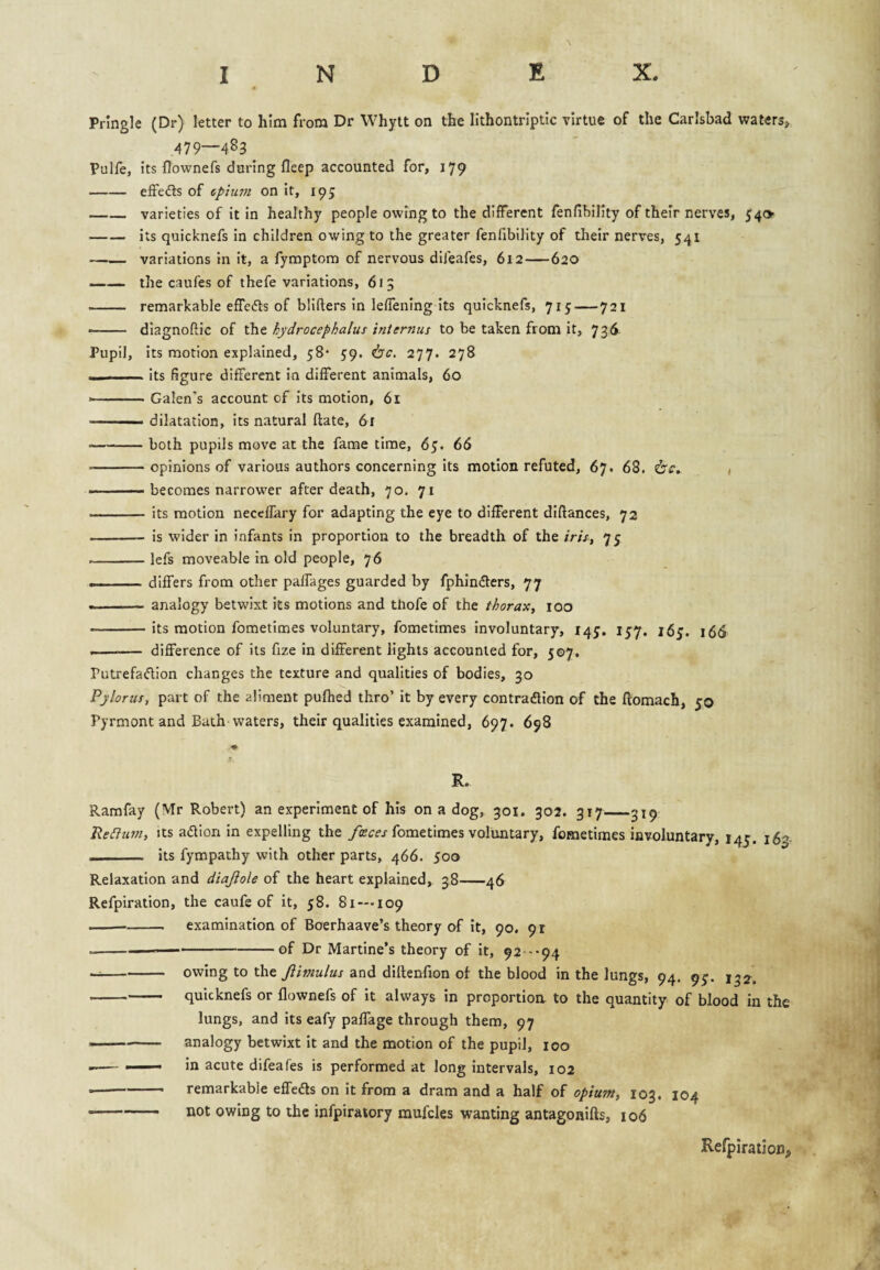 Pringle (Dr) letter to him from Dr Whytt on the lithontriptic virtue of the Carlsbad vraters, 479—483 Pulfe, its flownefs during fleep accounted for, 179 -effects of cpium on it, 195 -varieties of it in healthy people owing to the different fenfihility of their nerves, 540 -its quicknefs in children owing to the greater fenfibility of their nerves, 541 —— variations in it, a fymptora of nervous dlfeafes, 612—620 -the caufes of thefe variations, 615 - remarkable effefts of blifters in leffening its quicknefs, 715-721 — - diagnoftic of the hydrocephalus internus to be taken from it, 736 Pupil, its motion explained, 58* 59. i5c. 277. 278 — . Its figure different in different animals, 60 --- Galen's account of its motion, 61 ' ■ dilatation, its natural ftate, 61 -both pupils move at the fame time, 65. 66 -opinions of various authors concerning its motion refuted, 67. 68. 6'£'. 1 .— becomes narrower after death, 70. 71 .— its motion neceflary for adapting the eye to different diftances, 72 - is wider in infants in proportion to the breadth of the />//, 75 --lefs moveable in old people, 76 ... - differs from other paffages guarded by fphindters, 77 -analogy betwixt its motions and thofe of the thorax, 100 -its motion fometimes voluntary, fometimes involuntary, 14^. lyy. 16^. 15^ -- difference of its fize in different lights accounted for, 507. Putrefadion changes the texture and qualities of bodies, 30 Pylorus, part of the aliment puftied thro’ it by every contradion of the ftomach, 50 Pyrmont and Bath waters, their qualities examined, 697. 698 R. Ramfay (Mr Robert) an experiment of his on a dog, 301. go2. 317_319 'ReClurn, its adion in expelling the /irm fometimes voluntary, fometimes involuntary, 145. 160. _ its fympathy with other parts, 466. 500 Relaxation and diajlole of the heart explained, 38-46 Refpiration, the caufe of it, 58. 81 —109 --- examination of Boerhaave’s theory of it, 90. 91 ----of Dr Martine’s theory of it, 92-'-94 --owing to the Jiimulus and dillenfion of the blood in the lungs, 94. 9^. 132. -quicknefs or flownefs of it always in proportioa to the quantity of blood in the lungs, and its eafy paffage through them, 97 --- analogy betwixt it and the motion of the pupil, 100 •-- — in acute difeafes is performed at long intervals, 102 ■■ ' remarkable effedls on it from a dram and a half of opium, 103. 104 — ' • not owing to the infpiratory mufcles wanting antagonifts, 106 Relpiration,