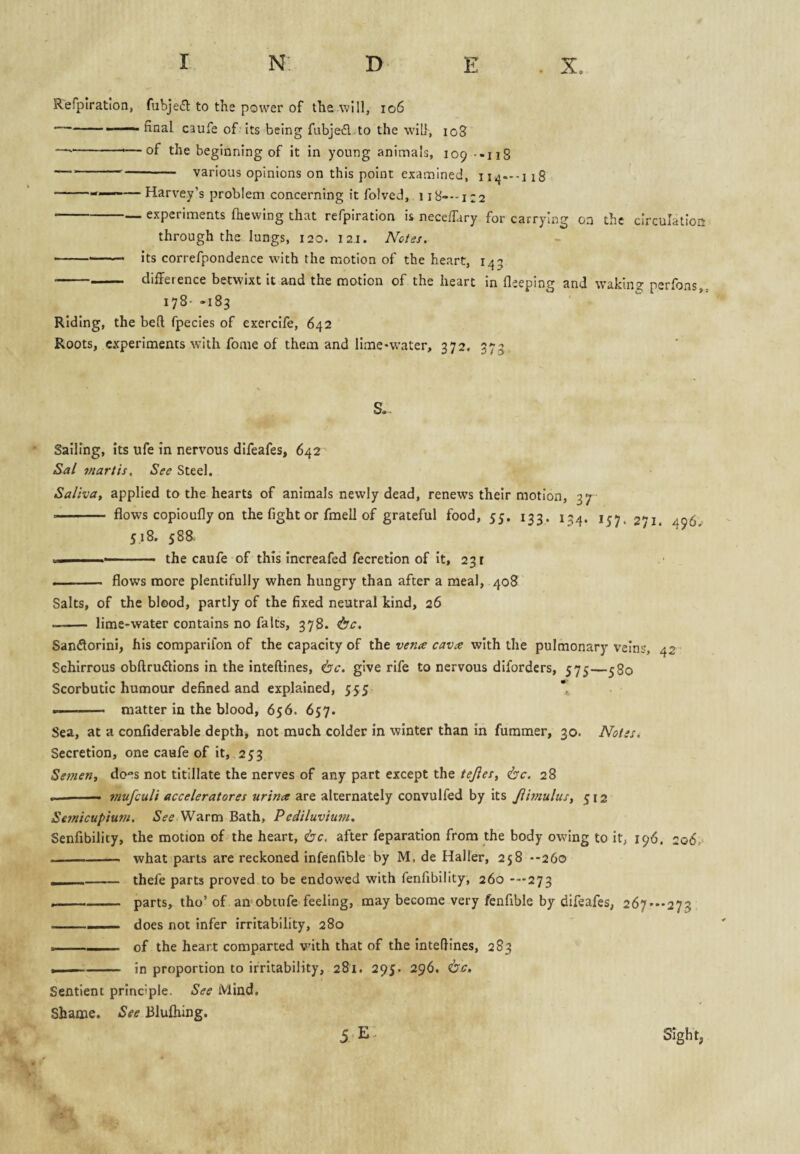 Rerpiration, fubje(51: to the power of the will, 106 -—— final caufe of'its being fubje£l..to the will, 108 — ---—of the beginning of it in young animals, 109 ••118 — --- various opinions on this point examined, 114—-118 -——— Harvey’s problem concerning it folved, 118---122 -— experiments (hewing that refplration is neceffary for carrying on the circulation through the lungs, 120. 121. Notes. -- Its correfpondence with the motion of the heart, 145 -difference betwixt it and the motion of the heart in fleeping and waking perfons,. 178--183 Riding, the bed fpecies of exercife, 642 Roots, experiments with fome of them and lime-water, 372. 373, Sailing, its ufe in nervous difeafes, 642 Sal tnartis. See Steel. Saliva, applied to the hearts of animals newly dead, renews their motion, 37 --flows copioufly on the fight or fmell of grateful food, 55, 133. 13^. 271. 496 518. 588. X. the caufe of this increafed fecretlon of It, 231 . ■— flows more plentifully when hungry than after a meal, 408 Salts, of the blood, partly of the fixed neutral kind, 26 -- lime-water contains no fa Its, 378. Sanflorini, his comparifon of the capacity of the vena cava with the pulmonary veins, 42 Schlrrous obftrudions in the inteftines, 6'<r. give rife to nervous diforders, 575—580 Scorbutic humour defined and explained, 555 * -- matter in the blood, 656. 657. Sea, at a confiderable depths not much colder in winter than In furamer, 30. Notes. Secretion, one caufe of it, 253 Semen, does not titillate the nerves of any part except the tejies, <bc. 28 .. « mufeuli acceleratores urina are alternately convulfed by its Jibnulus, 512 Seinicupiuni. See Warm Bath, Pediluvium, Senfibility, the motion of the heart, <bc. after feparation from the body owing to it, 196. 2o6,> -- what parts are reckoned Infenfible by M, de Haller, 258 --260 , - thefe parts proved to be endowed with fenfibility, 260 -■•■273 --parts, tho’ of an obtufe feeling, may become very fenfible by difeafes, 267 — 273 -- ■■■ does not infer irritability, 280 . of the heart comparted vuth that of the intefiines, 283 . —- in proportion to irritability, 281. 29J. 296. <bc. Sentient principle. See Mind, Shame. See Blufhing.