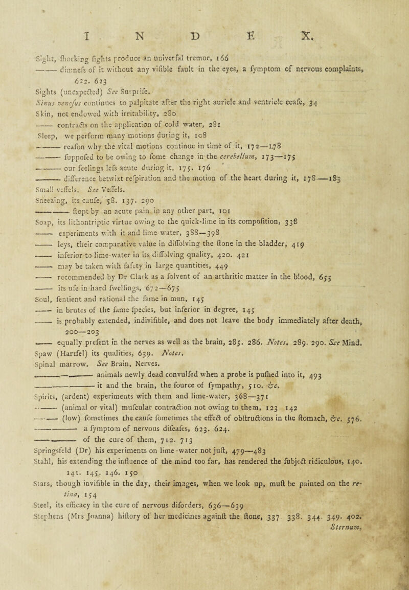 sight, fliocking fights produce an uulverfal trenaor, 166 -dluiners of it without any vUible fault in the eyes, a fymptom of nervous complaints* 622. 623 Sights (uncxpciffcd) See Surprife. Sifius '■je7iofus continues to palpitate after the right auricle and ventricle ceafe, ,34 Skin, not endowed with irritability, 280 -contracts on the application of cold water, 281 Sleep, we perform many motions during It, 108 -— reafon why the vital motions continue in time of It, 172—L78 --fuppofed to be owing to fome change in the cerebellum, 173—175 -our feelings lefs acute during it, 17 j. 176 -- didTerence betwixt respiration and the motion of the heart during it, 17S —183 Small vefTels, See VefTels. Sneezing, its caufe,' 58. 137. 290 —-ftoptby an acute pain in any other part, loi Soap, its lithontriptic virtue ow'ing to the quick-lime in its compofitlon, 338 - experiments with It and lime-w^ater, 3S8—398 - leys, their comparative value in diffolvlng the flone in the bladder, 419 -- inferior to lime-water in Its dilTolvIng quality, 420. 421 ■- may be taken with fafety in large quantities, 449 •- recommended by Dr Clark as a folvent of an arthritic matter In the blood, 655 - Its ufe In hard fweliings, 672—675 Soul, fenlient and rational the fame in man, 145 -- in brutes of the fame fpecles, but Inferior In degree, 145 -- is probably extended, indivifible, and does not leave the body immediately after death, 200—203 - equally prefent in the nerves as well as the brain, 285. 286. Notes. 289. 290. S£e Mind. Spaw (Hartfel) its qualities, 639. Notes, Spinal marrow. See Brain, Nerves. __ animals newdy dead convulfed when a probe is puihed into It, 493 ___it and the brain, the fource of fympathy, 510. 6‘c. Spirits, (ardent) experiments with them and lime-water, 368—371 -(animal or vital) mufcular contradion not owing to them, 123 142 —.— (low) fometimes the caufe fometimes the effed of obitrudions in the ftomach, 6’r. 576. -a fymptom of nervous difeafes, 623. 624. --- of the cure of them, 712. 713 Springsfeld (Dr) his experiments on lime-water not juft, 479—483 Stahl, his extending the influence of the mind too far, has rendered the fubjed ridiculous, 140. 141. 145, 146. 150 Stars, though invifible in the day, their Images, when we look up, muft be painted on the re¬ tina, 154 Steel, its efllcacy in the cure of nervous diforders, 636—639 Stephens (Mrs Joanna) hiftory of her medicines againft the ftone, 337. 338. 344. 349. 402.* Sternum,