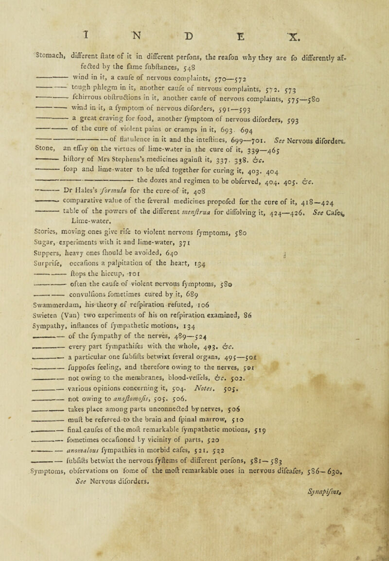 Stomach, dllFsrent hate of It in different perfons, the reafon why they are fo differently af. felted by the fame fubftances, 548 -- wind in It, a caufe of nervous complaints, 570—572 -tough phlegm In it, another caufe of nervous complaints, ^72. 573 ■ -- fchirrous obflruiStions In it, another caufe of nervous complaints, 575—580 -- wind in It, a fymptom of nervous difordcrs, 591—593 ^ craving for food, another fymptom of nervous diforders, 593 -of the cure of violent pains or cramps in it, 693. 694 of flatulence in It and the inteflines, 699—701. Ses Nervous diforders^ Stone, an effay on the virtues of lime-water in the cure of it, 339—465 -- hiflory of Mrs Stephens’s medicines agalnfl; It, 337. 538. ijc, •- foap and lime-water to be ufed together for curing It, 403. 404 --the dozes and regimen to be obferved, 404. 405. <tc. --— Dr Hales’s formula for the cure of it, 408 ——— comparative value of the feveral medicines propofed for the cure of it, 418—424 — table of the powers of the different vienjirua for dilTolving it, 424—426. See Gafe^ Lime-water. Stories, moving ones give rife to violent nervous fymptoms, 580 Sugar, experiments with it and lime-water, 371 Suppers, heavy ones fltould be avoided, 640 4 Surprife, occafions a palpitation of the heart, 1,34 --- flops the hiccup, -loi -- often the caufe of violent rtervous fymptoms, 5 So --convulfions fometimes cured by it, 689 Swammerdam, his*theory cf refpiration refuted, 106 Svvieten (Van) two experiments of his on refpiration examined, 86 Sympathy, inftances of fympathetic motions, 134 .-of the fympathy of the nerves, 489—524 ..._every part fympathifes with the whole, 493, <bc. --a particular one fubflfts betwixt feveral organs, 495—50E --fuppofes feeling, and therefore owing to the nerves, 501 -not owing to the membranes, blood-veflels, <bc. yo2. _various opinions concerning it, 504. Notes. 505. -not owing to anaf.o7nofis^ 505. 506. -_ takes place among parts unconnefted by nerves, 506 --mull be referred to the brain and fpinal marrow, 510 —-final caufes of the mofl remarkable fympathetic motions, 519 --fometimes occafioned by vicinity of parts, 520 -fympathies in morbid cafes, 521. 522 --fubfifls betwixt the nervous fyftems of different perfons, 581^583 Symptoms, obfervations on fome of the mofl remarkable ones in nervous difeafes, 586— 630, See Nervous diforders. Sxnapifnf^
