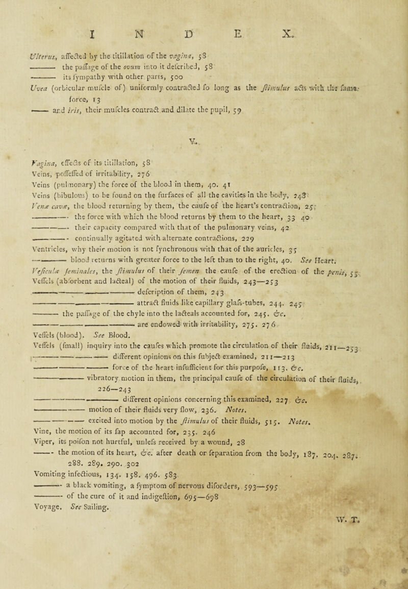Ulterus, affecled by the titillallon of the vagina, 5S -- the pafTage of the ovum into it defcribeJ, yS - its lympathy with other parts, 500 Uvea (orbicular raufcle of) uniformly contrafleJ fo long as the Jrimulus av5ls with the fam?.* * force, 13 •-- ar.d iris, their mufcles contra«51: and dilate the pupil, 59 Vagina, effeids of its titlllation, 58 Veins, pofTelTed of irritability, 276 Veins (pulmonary) the force of the blood In them, 40. 41 Veins (bibulous) to be found on the furfaces of all the cavities in the body, 24S' Venie cavx, the blood returning by them, the caufe of the heart’s contradion, 2.^7 -the force with which the blood returns by them to the heart, 33 40 -their capacity compared with that of the pulmonary veins, 42 ----continually agitated with alternate contradions, 229 Ventricles, why their motion is not fynchronous with that of the auricles, 3 7 —--blood returns with greater force to the left than to the right, 40. Ses Heart. Vejicula Jeminali's, the Jlimulus their Jemen the caufe of the credion of the penis, Velfcls (abforbent and ladeal) of the motion of their fluids, 243—2J3 ■ —--—----defcription of them, 243 ---attrad fluids like capillary glafs-tubes, 244. 247, • - the paflage of the chyle into the ladeals accounted for, 245. <bc. ----- are endowed''with irritability, 275. 276 Veflels (blood). See Blood. Veflels (fmall) inquiry into the caufes which promote the circulation of their fluids, 211_253 • -different opinions on this fubjed examined, 211—213 ------- force of the heart infufficient for this purpofe, 113. 6'c. -vibratory motion in them, the principal caufe of the circulation of their fluids, 226—243 --- different opinions concerning this examined, 227 <bc. • -motion of their fluids very flow, 236^ Notes. -— excited into motion by the Jlimulus oi their fluids, 517. Notes, Vine, the motion of its fap accounted for, 235. 246 Viper, its poifon not hurtful, unlefs received by a w'ound, 28 -the motion of its heart, circ. after death or feparation from the body, 187. 204. 287; 288. 289, 290. 302 Vomiting infedious, 134. 158. 496. 583. --a black vomiting, a fymptom of nervous diforders, 593—597 -of the cure of it and indigellion, 695—698 Voyage. See Sailing. \V. T,
