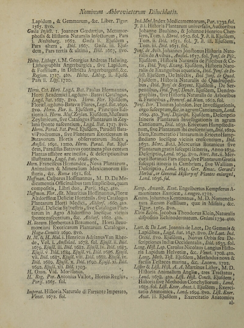 Lapidum , & Gemmarum, &g. Liber, Tigiir. 1565. 8vo, Caeda InfeEt. i. Joannes Gcedartius, Metamor- phofis & Hiftoria Naturalis Infefturum , Pars i. Mediohurg. 1662. Gosda ii. Ejufdem ^ Pars altera , Ibid. 1667. Gosda. iii. EjuC- dem, Pars tertia & ultima, Ibid. 1667, 8vo. Hel^. Lithogr. i.M. Georgius Andreas Helwing. Lithographia Angerburgica , fivc Lapidum, & Foriilium, in Didridtu Angerburgenfg&c. Regioni. 1717. 4to. Helw. Litbog. li. Ejufd. Pars ii. Lipf. 1720. Herm. Cat. Hort. Lngd. Bat. Paulus Hermannus, Horti Academici Lugduno-Batavi Catalogus, Liigd. Bat. 1687. 8v6. Herm. Flor. Ejufdem, FlorseLugduno-BatavtE Florcs^Lttgd.Bat. 1690. 8vo. Herm. Flor. ii. Ejufdem, Principio Edi¬ tionis ii. Herm. Miif.Zeylan. Ejufdem,Mufseum Zeylanicum, live Catalogus Plantarum in Zey- lanafponte nafcentium, Liigd. Bat. 1717. 8vo. Herm. Parad. Eat.Prod. Ejufdem, Paradili Bata¬ vi Prodromus, five Plantarum Exoticarum in Batavorum Hortis obfervatarum Index , Amjlel. 1691. i2mo, Herm. Parad. Bat. Ejuf¬ dem, Paradifus Batavus continens plus centum Plantas affabre aereincifas, & defcriptionibus illuflratas, Lt/gd. Eat. 1698.4to. Hern. FrancifcusHernandez, Nova Plantarum, Animalium & Mineralium Mexicaiiorum Hi- ftoria, &c. Rom^ 1651. fol. CafparusHoffmannus, M. D. De Me¬ dicamentis Officinalibus tam limplicibus,quam compofitis, Libri duo, Parif. 1647.qto. Ilof-maii. Flor. Alt. Mauritius Moffmannus,FlorsE AltdorffinmDelicise Hortenfis ,five Catalogus Plantarum Horti Medici, Altdorf. 1660.4to. Ejiijd. Deliciae Sylveftris, five Catalogus Plan¬ tarum in Agro Altdorffino locifque vicinis fpontenafcentium, &c. Altdorf. 1662. qto. H. Beaum. Herbertus a Beaumont, Horti Bcau- montiani Exoticarum Plantarum Catalogus, Hagie-Comitu iCgo. 8vo. H. M. &. H lyial. i. Henricus AdrianusVan Rhee- de, Vol. i. Amflelced. 1678. fol. Ejufd. ii. Ibid. 161^. Ejufd. iii. Ibid. 1682. Ejifd.iv. Ibid. 1683. Ejufd. V-Ibid. idSq. Ejujd. vi. Ibid. i626. Ejujd. vii. Ibid. 1687% Ejifd. viii. Ibid. 1688. Ejifd. ix. Ibid. 1689. Ejujd. X. Ibid. i6go. Ejifd. xi. Ibid. 1692. Ejifd. xii. Ibid. 1703. H. Oxon. Vid. Morifonus. H. Reg. Par. Antonius Vallot, Hortus Regius, PariJ. i66y. fol, Imperat. HidorlaNaturale di Farrante Imperato, Penet. 1672. fol. Ind.Med.lndcx Medicamentorum,Par. i732.fol. J. B.i. Hiftoria Plantarum univerfalis,Au6loribus Johanne Bauhino, & JohanneHenrico Cher- ferOjTcm. i. Ebrod. idjo. fol. y. B. ii. Ejufdem, Tom. ii. Ibid. 1651. fol. f. B. iii. Ejufdem, Tom. iii.PkW. 1651. fol. Jonf. Johannes JonflonusHiftoria Natu¬ ralis de Avibus, Amltel. i6yj. fol. Jonf. de Pijc, Ejufdem, Hifloria Naturalis de Pilcibus & Ce¬ tis , Ibid. Jonf. Exang. Ejufdem, Hifloria Natu¬ ralis de Exanguibus aquaticis, Ibid. Jonf de In- feft. Ejufdem , De inicftis, Ibid Jonf. de ^ad. Ejufdein, Hiffcoria Naturalis de Quadrupedi¬ bus Jonf de Serpent. Ejufdem, De Ser¬ pentibus, Ibid. Jonf. Dendr. Ejufdem, Dendro- graphias, fiveHifloriaNaturalis de Arboribu? &. Fruticibus , Francof. ad Alcen. 1662. fol. Jonf. lier. Thomas Johnfon. Iter InvcRigationis, ergo fufceptum,&c.in agrumCantianum,Lontf. 1(529.4to. Jonf. Defcript. Ejufdem, Defcriptio Itineris Plantarum Invefligationis in agrum Cantianurn, Ibid. 1632. Ericetum Hampfledia- num, five Plantarum ibi crefcentium,M. 1629^ Idem,Enumeratio Plantarum in EricetoHamp- flediano locifque vicinis crefcentium, Ibid. 1632. Mere. Bot.i. Mercurius Botanicus five Plantarum gratia fufeepti Itineris, Anno i(534. Defcriptio,Lo72d. 1634. 8vo. AJerc. Bot.u. Mer- curii Botanici Pars altera,fivePlantarumGratia fufeepti itineris in Cambriam, five Walliam, Defcriptio, Lo72d. 1(541. Ger. Emac. Gerard*s Herbal yor Gener^xl Hijiory of Plantes enlar^ed. Lond. 1626. fol. Kenip. Amxnit.^ Exot. Engelbertus Kcmpferus A- moenitates Exoticas, Bemgov.i‘ji2. JohanncsKentmanus, M. D. Nomencla¬ tura Rerum Foffiliura, qus in Mifnia, &c. Tigiir. 15(55. 8vo. Klein Echin. Jacobus Theodorus Klein,Naturalis difpofitio Echinodermatum. Gedani 1-^24.. 410. Laet. & De Laet. Joannis de Laet, De Gemmis & Lapidibus, Liigd. Bat. 1(547.8vo. De Laet. Ind. Occid. 8vo. Ejufdem, Novus Orbis feu De- feriptiones Indim Occidentalis, Ibid. 1(533. fol* Lang.Hlfl.Lap. Carolus Nicolaus LangiusHifto- ria Lapidum Helvetite, &;c. Venet. 1708.4to. Lang. Meth. Teji. Ejufdem, Methodus nova & facilis Tellacea marina, &;c. Lucem, 1722. Lifter & Liji. Hiji. A. A. Martinus Lifler, M. D. Hifloria Animalium Angliae, tres Traftatus, Lond. 1(578. 4^0. Lifi. Hifi. Conch. Ejufdem, Hifloria live Methodus Conchyliorum, Lond. 1(585- fol- Lift. Exer. Anat. i. Ejufdem, Exerci¬ tatio Anatomica, Lowi, 1(594.8vo. LiJl.Exer. Anat. ii. Ejufdem, Exercitatio Anatomica al-