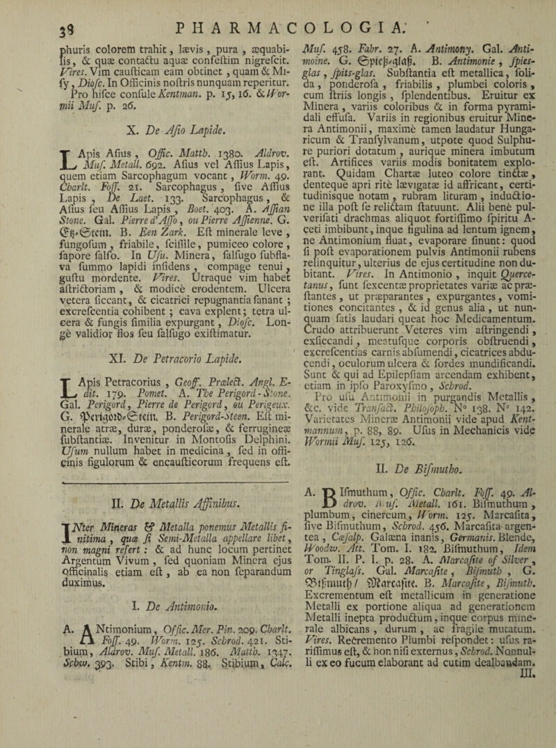 39 phuris colorem trahit, Isevis , pura , squabi- fis, &: quae contaftu aqua: confeftim nigrefcit. Vim caudicam eam obtinet, quam&Mi- iy, Diofc. In Officinis noftris nunquam reperitur. Pro hirce conCulQ Kent?na7i. p. i^, i6. ^Lli-^or- mii Mu/, p. 2(5, X. De Jfio Lapide, LApis Afius , Offic. Matth, 1380. Aldrov. Mu/. Metall. 692. Afius vel Affius Lapis, quem etiam Sarcophagum vocant, IVorm. 49. Charlt. FoiJ. 21. Sarcophagus, five Affius Lapis , De Laet, 133. Sarcophagus, & Afius feu Affius Lapis , Boet. '403. A. /ijjiaii Stone. Gal. Pierre LAffo, ouPierre AJJiemie. G. B. Een Zark. Efl: minerale leve , fungofum , friabile, fciffile, pumiceo colore , fapore falfo. In Ufu. Minera, falfugo fubfla- va fummo lapidi infidens , compage tenui ^ gufiu mordente. Vires. Utraque vim habet aftridtoriam, di modice erodentem. Ulcera vetera ficcant, & cicatrici repugnantia fanant ; excrefcentia cohibent; cava explent; tetra ul¬ cera & fungis fimilia expurgant, Diofc. Lon- gb validior flos feu falfugo exiftimatur. XI. De Petracorio Lapide. LApis Petracorius , Geoff. PrceleB:. Angi. E- dit. 179. Pomet. A. The P erigor d-Stone. Gal. P erigor d^ Pierre de Perigord^ m Perigeiix. G. B. Perigord-Steen. Eli mi¬ nerale atrjE, durae, ponderofae, & ferrugine® fubftanti®. Invenitur in Montofis Delphini. Ufum nullum habet in medicina, fed in offi¬ cinis flgulorum & encaudicorum frequens ed. II. De Metallis Affinibus. IPJler Mineras ^ Metalla ponemus Metallis fi¬ nitima , quce Ji Senii-Metalla appellare libet, non magni refert: & ad hunc locum pertinet Argentum Vivum , fed quoniam Minera ejus officinalis etiam ed , ab ea non feparandum duximus. I. De Antimonio. A. A Ntiraonium, Offic. Mer. Pin. 209. Charlt. ZX Fojf. 49, Worrn. 125. Schrod. 421. Sti- Ji! r T l\/l nff\y i.X Foff. 49, l4''orm. 125. Schrod. 421. isti bium, Aldrov. Muf. Metall. i8<5. Matth. 1347 Settw. 393. Stibi, Ventm. Sg., Stibium j Cak Muf. 458. Fabr. 27. A. Antimony. Gal. Anti- moine. G. B. Antimonie , fpies- glas , fpits-glas. Subdantia ed metallica, foli- da , ponderofa , friabilis , plumbei coloris , cum driis longis , fplendentibus. Eruitur ex Minera , variis coloribus & in forma pyrami¬ dali effiifa. Variis in regionibus eruitur Minc- ra Antimonii, maxime tamen laudatur Hunga- ricum & Tranfylvanum, utpote quod Sulphu¬ re puriori dotatum , aurique minera imbutum ed. Artiflees variis modis bonitatem explo¬ rant. Quidam Chart® luteo colore tina®, denteque apri rite I®v]gat® id affidcant, certi¬ tudinisque notam , rubram lituram , indu(5tio- ne illa pod fe reliftam datuunt. Alii bene pul- verifati drachmas aliquot fortiffimo fpiritu A- ceti imbibunt,inque figulina ad lentum ignem, ne Antimonium fluat, evaporare finunt: quod fi pod evaporationem pulvis Antimonii rubens relinquitur, ulterius de ejus certitudine non du¬ bitant. Vires. In Antimonio , inquit Querce- tanus, funt fexcent® proprietates vari® acpr®- dantes , ut praeparantes , expurgantes, vomi¬ tiones concitantes , & id genus alia , ut nun¬ quam fatis laudari queat hoc Medicamentum. Crudo attribuerunt Veteres vim adringendi, exficcandi, meatufque corporis obdruendi, excrefeentias carnis ab fum en di, cicatrices abdu¬ cendi , oculorum ulcera &. fordes mundificandi. Sunt & qui ad Epilepfiam arcendam exhibent, etiam in ipfo Paroxyfmo, Schrod. Pro ufu Antimonii in purgandis Metallis , &c. vide Tranfact. Philojoph.^° 138. N* 142. Varietates Miner® Antimonii vide apud Kent- mannum, p. 88, 89. Ufus in Mechanicis vide Wormii Muf. 125, I20. II. De Bifmutho. A. ■DIfmuthum, Offic. Charlt. Fqf. 49. Al- Xj drov. A-if. Metall. 161. Bifmuthum , plumbum, cinereum, Vorm. 125. Marcafita, five Bifmuthum, Schrod. 45(5. Marcafita argen¬ tea , Ccefalp. Gal®na inanis, Germagiis. Blcnde, IPoodw. Att. Tom. I. 182. Bifmuthum, Idem Tom. II. P. I. p. 28. A. Marcajite of Silver, or Tmglafs. Gal. Marcajite, Bifmutb , G. CBlfimutl)/ 9}?arcafUC. B. Marcajite, Bijmuth. Excrementum ed metallicum in generatione Metalli ex portione aliqua ad generationem Metalli inepta produ(dum, inque corpus mine¬ rale albicans , durum , ac fragile mutatum. Vires. ReCremento Plumbi refpondet: ufus ra- riflimus ed, & non nifi externus, Schrod. Nonnul¬ li exeo fucumclaboianc ad cutim dealbandam* UI.