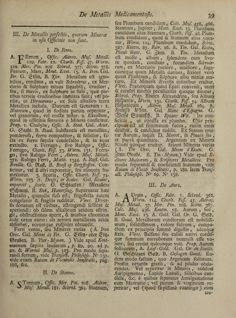 Le Metallis Medicamento fis. III. De Metallis perfectis, quorum Alinera- in ufu Officinis non fimt. I. De Ferro. A. 'P' Ernim , Offic. Aldrov. Muf. Metall. Jl 129. Fabr. 22. Charlt. Fojf. 47. IVorm. 122. Mer. Pin. 208. Scbrod. 377. Scbw. 378. Ferrum, Mars, Mont, Exoi. 13, A. Iron.O-il. Fer. G. (Jtfat. B. Tjer. Metallum eft igno¬ bilius , conlhns , ut vult Scbroderus, ex Mer¬ curio & Sulphure minus liquabili, crudiori, feu, fi mavis, ex Sulphure ac Sale, qute par¬ tibus terreis crudioribus immixta funt ^ vel po¬ tilis , ut Hermannus, ex Sale alkalico terra Metallica inclufo. Duorum eft Generum : i. Nativum, quod in fodinis purum reperitur , vel granorum, vel mafliE inftar. 2. ExcoCtuiiiy quod in officinis ferrariis h Minera conficitur. Prap. I. Chalybs, Offic. A. Steel. Gal. Acier. G. B. Staal. Subftantia eft metallica, ponderofa, ferro compadlior, & folidior, fa- 6la ex ferro faspius candefafto , & in aqua cxtindlo. 2. Ferrugo , five Rubigo , Offic. Ferrugo, Cbarlt. Fojf. 53. IVorm. 131. Fei-ru- go, five Rubigo Ferri , Aldrov. Muf. Metall. 352. Rubigo Ferri, Mattb. 1344. A.Ruji.GdX. Rouille. G. Ovoff. B. Roejl op Bergjloffen. Con¬ ficitur, vel fi aeri exponatur, feu alioquin hu- medlatur. 3. Scoria, Offic. Charlt. Fojf. 54. Worm. 123. A. Drqfsy or Scales. Gal. Ecumey impureti , fcorie. G. 0d;(act’cn / i)}?CtaUeU2 0C^i1UUt. B. Sleky Hamerflag. Supernatat hsec Metallo , quamdiu fufa eft; frigefadla autem congelatur & fragilis redditur. Vires. Diver- fis donatum eft viribus, aftringendi fcilicet & aperiendi: ob falem alkalicum acidum aftrin- git, obftrudliones aperit, & morbos chronicos inde ortos curat: ob terram metallicam acida abforbet, eordmque cufpides obtundit. Ferri venas, feu Mineras varias (A. Iron Ores. Gal. Mines de Fer. G. Ol)Cr ©niDcn, B. Tzer-Mynen. ) Vide apud Kent- mannum faepilis laudatum , p. 89, 90. ad p. 92. & Wormii Muf. p. 123. Pro modo fepa- randi ferrum, vide Tranfaa. Philofopb- N'’ 137. vide etiam Raium de Vocabulis InuJitatiSy pag, I8d, &c. II. De Stanno. A. cTannum, Offic. Mer. Pin. 208. Aldrov. ^ Muf. Metall. i8i. ScJmd. 394. Stannum, 39 feu Plumbum candidum, Cale. Muf. 458, 466. Stannum, Jupiter, Mont. Exot. 13. Plumbum candidum alias Stannum, Cbarlt. Fojf. 48. Plum¬ bum candidum , quod & Stannum alias voca¬ tur, Worm. 124. Plumbum candidum, Scbw. 387. Kentm. 85. Fabr. 16. A. Tin. Gal. Etain^ Plomb blajic. G. ginu. B. Tin. Metallum eft molle , album, fplendens cum livo¬ re quodam, conftans , fecundhra Sebrode- ruiiiy ex Mercurio puriore, molliore, fuga- cioreque quam Metalla duriora, fixiore vero quam Plumbum, fulphure albo miniis ma¬ turo. Ex Mineris diverfis coloribus eruitur. Vires. PrEterquam quod Epati convenit, uteri & cerebri morbis peculiariter quoque dicatur, Scbrod. Prap. Bianca Alexandrina, feu Album HiljpanisE, IVorm. 131. Cbarlt. Fojf. 54. Album Hilpanicum, Aldrov. Muf. Metall. 164. A. Spanifb tVfoite. Gal. Blanc d^EJpagne. G. (Spdhtfc^. B. Spaans Wit. Ita con¬ ficitur , ut cerufTa ex plumbo. Ufus prSe- cipuus eft ad femiharum fucos, cutim enim dealbat, & candidam reddit. Ex Stanno erui¬ tur Aurum, inquit D. Merret, in Pinace fuo , at parva quantitate. Argentum ex Minera Stanni quoque eruitur. Stanni Mineras varias (A. Tin Ores. Gal. Mines dEtain. G. 3inn^©ruf'C. B. Tin-Mynen.) Vide apud E- ditores Mufeorum , & Scriptores Metallicos. Pro modis feparandi & conficiendi Stannum, vide Raium de Vocab Inujitatis, p. 180. Item TranJ- adt. Pbilofopb. N° 69. ]S1° 138. III. De Auro, A. \ Urum , Offic. Fabr. i. Scbrod. 3(^1. Worm. 114. Charlt. Fojf. 45. Aldrov. Muf. Aletall. 37. Mer. Pin. 208. Sebvo. 3157. Cale. Muf. 436. Kejitm. 58. Aurum , Sol, Mont. Exot. 13. A. Gold. Gal. Or. G. ©olD* B. Goud. Metallorum cundlorum eft nobilifii- mum, folidiffimurn, colore fulvum , compa- (ftum ex principiis fumm^ digeftis, adeoque fixis. Vires. Balfami feu calidi nativi cordif- que fummum corroborans nonnulli elTe vo¬ lunt, fed credat quicunque vult. Pr(2p. Aurum foliaceum, A. Leaf- Gold. Gal. Or en Feuille. G. ©olb. B. Gefagen Goud. Eo¬ dem modo fadlum , quo Argentum foliatum. Proftat ornaths gratid, & ad pilulas obdu¬ cendas. Vel reperitur in Mineris , videlicet Auripigmento, Lapide Lazuli, Silicibus can¬ didis, &c. e quibus feparatur Amalgamatione cum Mercurio ; vel purum & virgineum re¬ peritur, vel (quod fsEpiflim^ contingit^ cum