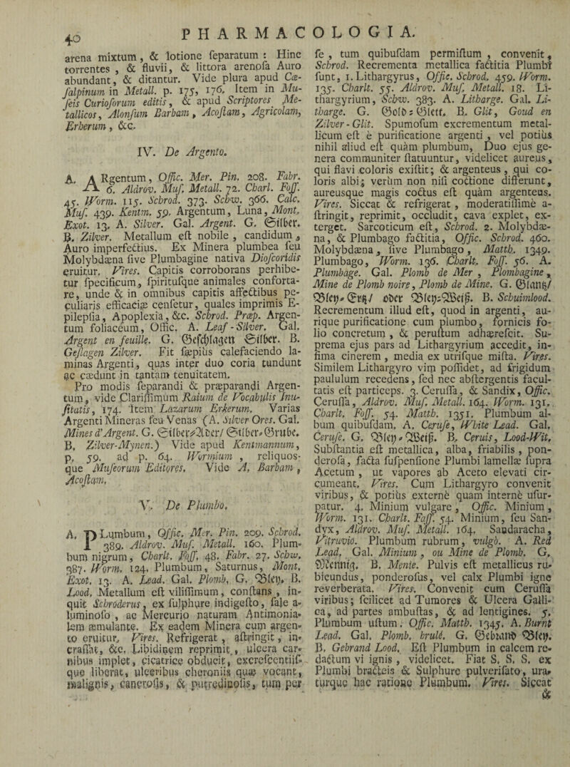 arena mixtum, & lotione feparatum : Hinc torrentes , & fluvii, & littora arenpfa Auro abundant, & ditantur. Vide plura apud Oe- falpinum in MetalL p. 175» Item in Mu- feis Curioforum editis, & apiid Scriptores^ Me¬ tallicos^ Alonfuin Barham, Acofiatii, Agricolaviy B^rherum, &c. IV. De Argento. A. A Rgentum, Offic. Mer. Pin. 208. Fabr, 6. Aldrov. Muf. MetalL 72. Cbarl. FoJJ. 45. iVorm. 115. Schrod. 373. 5c/>to. 3(5(5. Cale. Muf, 43p. Kentm. jp. Argentum, Luna, Mont, Zxot. 13. A. Silver. Gal. Argent. G. 0l(bcr» Zilver. Metallum efl: nobile , candidum , Auro imperfediius. Ex Minera plumbea feu Molybdaena five Plumbagine nativa Diofeoridis eruitur. Inires. Capitis corroborans perhibe¬ tur fpecificum, fpiritufque animales conforta¬ re , unde & in omnibus capitis affeftibus pe¬ culiaris efficaci^ cenfetur, quales imprimis E- pileplia, Apoplexia, <Stc. Schrod. Preep. Argen¬ tum foliaceum, Offic. A. Leaf -Silver. Gal. Argent en feuilk.. G. ©efc{)(u3^it '©ifbcr. B. Gejlagen Ziker. Fit fepiiis calefaciendo la¬ minas Argenti,, quas intpr duo coria tundunt gc caedunt in tantam tenuitatem. Pro modis feparandi & praeparandi Argen¬ tum, vide Clariffimum Jiamw de Fbcabidk Jtiu- /itatisy 174. ‘Item Lazarum Erkerum, Varias Argenti Mineras feu Venas (A. inker Ores. Gal. Mines d’Argent. G. 0t{beiv2lDer/ ©tiber*>©rube* P, Ziker-My?ien.) Vide apud Keritmannum y p, 59. ad p. 64. Worniium , reliquos- que Mufeonm Editores, Vide A, Barbam , Acojlam, y. De Plumbo, A. T) Lumbum, Offic. Mer. Pin, 209. Schrod, 1 389. Aldrov. Muf. MetalL 160. Pium- bum nigrum, Charlt, FajJ, 48. Fabr. Sebw, 387. Worm, 124. Plumbum, Saturnus,^ Mont. Eo:ot, 13. A. Lead. Gal, Plomb, G. C51ci> B. Lood, Metallum efl: viliffireum, conflans, in¬ quit Schrodxrus. ex fulphute indigeflo, fale a- luminofo , ag Mercurio naturam Antimonia- lera smulante. Ex eadem Minera cum argen¬ to eruicui'„ f^ires, flefrigerat, aflringit, in- craflat, dte, Libidinem reprimit., ulcera cm- rtibus implet, cicatrice obducit,* excreflentiif- que liberat, ulceribus cberoniis qua? vocant, iviallgnis; cancrolis, & putredinofis, tum per fe , tum quibufdam permiflum , convenit, Schrod. Recrementa metallica faftitia Plumbr funt, I. Lithargyrus, Offic, Schrod. gyg. IVorm. 135. Charlt. 55. Aldrov. Muf MetalL i8. Li- thargyrium, Sebve. 383. A. Litbarge. Gal. Lf- tharge. G. @ofb;©letf> B. Glit, Goud en Ziker-Glit. Spumofum excrementum metal- bcum efl e purificatione argenti , vel podiis nihil aliud efl quam plumbum. Duo ejus ge¬ nera communiter ftatuuntur, videlicet aureus , qui flavi coloris exiftit; & argenteus , qui co¬ loris albi; veriim non nili codlione difterunt, aureusque magis codtus efl quam argenteus. Vires. Siccat tk. refrigerat, moderatiffime a- ftringit, reprimit, occludit, cava explet, ex¬ terget. Sarcoticum efl, Schrod. z. Molybde¬ na, & Plumbago fa(flitia, Offic. Schrod. 460. Molybdena j live Plumbago , Matth, 1349. Plumbago, IVorm. 13(5. Charlt. Foff. 56. A. Plumbage. Gal. Plomb de Mer , Plombagine Mine de Plomb mire, Plomb de Mine. G. ©lunlj/ Q5fct;-» ©rijy ol)cr B. Scbuimlood. Recrementum illud efl, quod in argenti, au¬ rique purificatione cum plumbo, Tornicis fo¬ lio concretum , & perultum adherefeit. Su¬ prema ejus pars ad Lithargyrium accedit, in¬ fima cinerem , media ex utrifque mifta. Vires. Similem Lithargyro vim poffidet, ad frigidum paululum recedens, fed nec abflergentis facul¬ tatis efl particeps. 3. Cerulfa, & Sandix, Offic. Cerufla, Aldrov. Muf. MetalL 1(54. IVorm. 131,. Charlt, Foff. 54. Matth. 1351. Plumbum al¬ bum quibufdam. A, Cerufe, IVhite Lead. Gal, Cerufe. G. Q5(ci; -Ceruis, Lood-Wit, Subftantia efl metallica, alba, friabilis, pon- derofa, fadla fufpenfione Plumbi lamelle fupra A-cetum , ut vapores ab Aceto elevati cir¬ cumeant, Vires. Cum Lithargyro convenit viribus, dt potius externe quam internd ufur- patur. 4, Minium vulgare , Offic. Minium , y^lrni. 131. Charlt. Faff yi\.. Minium, feu San¬ dyx, Aldrov. Muf MetalL 1(54, Saodaracha, Vitruvio. Plumbum rubrum, vulgo. A. Red Lead, Gal. Minium, ou Mine de Plomb. G. 9}iCnnt3» B, Meme. Pulvis efl metallicus ru¬ bicundus, ponderofus, vel calx Plumbi igne reverberata. Vires. Convenit cum Cerulfa viribus; fcilicet ad Tumores h Ulcera Galli¬ ca, ad partes ambuftas, dt ad lentigines, 5, Plumbum uftum. Offic. Matth. 134^. h.Burnt Lead, Gal. Plomb, bruU. G, ©ebjvUt^ B, Gebrand Lood, Efl Plumbum in calcem re¬ darium vi ig^nis, videlicet. Fiat S, S. S, ex Plumbi bradeis & Sulphure pulverifato, ura^ turque hac ratiofte Plumbum, Viret. Siccat