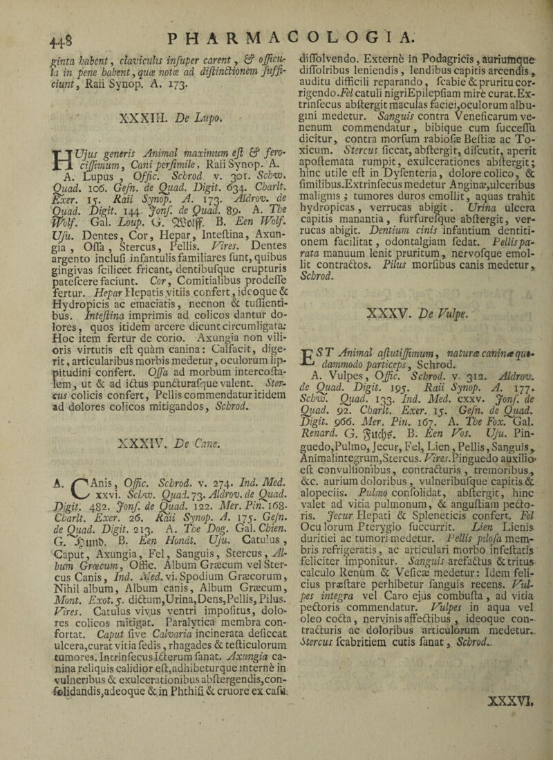 448 P H A R M A C O L O G I A. ginta habent, claviculis infuper carent, 6? ojjicn- ki in pene habent, qucB notes ad diJlinStionem Juffi- ciunt, Raii Synop. A, 173. XXXIII. De Lupo. HUjiis generis Animal maximum eji fero- cijjimum, Cani perjimile, Raii Synop.. A. A. Lupus , Offic. Schrod v. 301. Sebw. Qiiad. 10(5. Gefn. de Qiiad. Digit. 634. Charlt. Exer. 15. Eaii Synop. A. 173. Aldrov. de Qiiad. Digit. 144. Jonf. de Quad. 89. A. The mif. Gal. Loup. G. QBoIff. B. Een Wolf. Ufu. Dentes, Cor, Hepar, Inteftina, Axun¬ gia , Ofla, Stercus, Pellis. Vires. Dentes argento inclufi infantulis familiares funt, quibus gingivas fcilicet fricant, dentibufque erupturis patefeerefaciunt» Cor, Comitialibus prodefle fertur. Hepar Hepatis vitiis confert, ideoque & Hydropicis ac emaciatis, necnon & tuffienti- bus. Inteftina imprimis ad colicos dantur do¬ lores, quos itidem arcere dicunt circumligat^* Hoc item fertur de corio. Axungia non vili¬ oris virtutis efl quam canina: Calfacit, dige¬ rit , articularibus morbis medetur, oculorum lip¬ pitudini confert. Offa ad morbum intercotla- lem, ut & ad i£tus punc^urafque valent. Ster¬ cus colicis confert. Pellis commendatur itidem ad dolores colicos mitigandos, Schrod.. XXXIV., De Cane. A. i^Anis, Offic. Schrod. v. 274. Ind. Med. xxvi. Schvo. Quai.yAldrov.de Quad. Digit. 482. fonf. de Qiiad. 122. Mer.Pin.i6S- Charlt. Exer. 26. Raii Synop. A. 175. Gejn. de Qiiad. Digit. 213. A. The Dog. Gal. Chien. G. 4'^unt). B. Een Hmidt. Ufu. Catulus, Caput, Axungia, Fel, Sanguis, Stercus, AU biim Griseum, Offic. Album GrtEcum vel Ster¬ cus Canis, Ind. /Fed. vi. Spodium Gi-cecorum, Nihil album, Album canis. Album Grtecum, Mont. Exot.y. didtum,Urina,Dens,Pellis, Pilus. Vires. Catulus vivus ventri impofitus, dolo- res colicos mitigat. Paralytica membra con¬ fortat. Caput live Calvaria incinerata deliccat. ulcera,curat vitia fedis, rhagades & tefticulorum tumores. Intrinfecus Icterum fanat. Axungia ca¬ nina reliquis calidior efl:,adhibeturque interni in vulneribus & exulcerationibus abftergendis,con- f«lidandis,adeoque & in Phthifi (Sc cruore ex cafa. diffiolvendo. Externb in Podagricis, auriumque diffolribus leniendis, lendibus capitis arcendis , auditu difficili reparando, fcabie & pruritu cor¬ rigendo.^^/catuli nigriEpilepfiam mire curat.Ex- trinfecus abilergit maculas faciei,oculorum albu¬ gini medetur. Sanguis contra Veneficarum ve¬ nenum commendatur, bibique cum fuccelTu dicitur, contra morfum rabiofae Beflis ac To¬ xicum. Stercus ficcat, abftergit, difeutit, aperit apoftemata rumpit, exulcerationes abilergit; hinc utile efl in Dyfenteria, dolore colico, & fimilibus.Extrinfecus medetur Angins,ulceribus malignis ; tumores duros emollit, aquas trahit hydropicas , verrucas abigit. Urina ulcera capitis manantia, furfurefque abilergit, ver¬ rucas abigit. Dentium cinis infantium dentiti¬ onem facilitat, odontalgiam fedat. Pellispa- rata manuum lenit pruritum , nervofque emol¬ lit contrarios. Pilus morfibus canis medetur,. Schrod. XXXV. De Vulpe. Est Animal aftutiffimum, naturcecaninaqii^ dammodo particeps, Schrod. A. Vulpes, Offic. Schrod. v 312. Aldrov. de Quad. Digit. 195. Raii Synop. A. 177. Schnxi. Qiiad. 133. Ind. Med. cxxv. Jonf. de Qiiad. 92. Charlt. Exer. 15. Gefn. de Quad. Digit. g66. Mer. Pin. 167. A. The Fox.*^Gal. Renard. Q. B. Een Vos. Ujii. Pin- guedo,Pulmo, Jecur, Fel. Lien, Pellis, Sanguis , Animalintegrum,Stercus. /^'m.Pinguedo auxilio* eil convuliionibus, contradluris , tremoribus, &c. aurium doloribus , vulneribufque capitis & alopeciis. Pulmo confolidat, abilergit, hinc valet ad vitia pulmonum, & anguiliam pedto- ris. Jecur Plepati & Spleneticis confert. Fel Oculorum Pterygio fuccurrit. Lien Lienis duritiei ac tumori medetur. Pellis pilofa mem¬ bris refrigeratis, ac articulari morbo infeilatis feliciter imponitur. arefadlus detritus calculo Renum & Veiicte medetur: Idem feli¬ cius prxilare perhibetur fanguis recens. Vul¬ pes integra vel Caro ejus combufla, ad vitia pedloris commendatur. Vulpes in aqua vel oleo codla, nervinis affedlibus , ideoque con- tradluris ac doloribus articulorum medetur.. Stercus, fcabritiem cucis fanat, Schrod.. XXXVI.