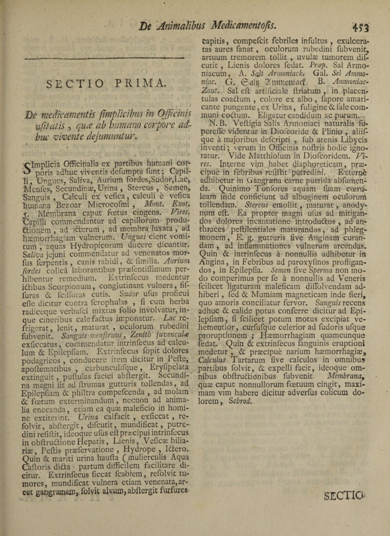 SECTIO PRIMA. De medkamentis fifnplkibus m Officinis ufitalis 5 qu£ ab humano coi'pore ad¬ huc vidente dejumimtur, f I clmplicia Officinalia ex partibus humani cor^ poris adhuc viventis defumpta funt; Capil¬ li, Ungues, Saliva, Aurium rordes,Sudor,LaCj Menfes, Secundinae, Urina , Stercus, Semen, Sanguis , Calculi ex vefica, calculi e vefica humiina Bezoar Microcofmi , Mont. Exot. 5. Membrana caput fcetus cingens. Evires. Capilli commendantur ad capillorum produ- ftion.em , ad idlerum , ad membra luxata ,' ad haemorrhagiam vulnerum. Ungues cient vomi¬ tum , aquas Hydropicorum ducere dicuntur. ^alha jejuni commendatur ad venenatos mor- fus ferpentis , canis rabidi, & fimilia. Aurium fordes colica laborantibus prxfentiflimum per¬ hibentur remedium. Extrinfccus medentur idtibus Scorpionum, conglutinant vulnera, lif- furas & IciUuras cutis. Sudor ufus proficui efle dicitur contra Tcrophulas , fi cum herba radiccque verbalci mixtus folio involvatur, in- que cineribus calefadus imponatur. Lac re¬ frigerat, lenit, maturat , oculorum rubedini fubvenit.. Sangziis menjiruus ^ Zenith juvenculas exficcatus, commendatur intrinfecus ad calcu¬ lum & Epilepfiam. Extrinfecus fopit dolores podagricos , conducere item dicitur in Pefie, apoftematibus , carbunculifque, Eryfipelata extinguit, puftulas faciei abllergit. Secundi- na magni fit ad ftruraas gutturis tollendas, ad Epilepsiam & philtra compefeenda , ad molam & foetum exterminandum, necnon ad anima¬ lia enecanda, etiam ea quin maleficio in homi¬ ne extiterint. Urina calfacit , exficcat, re- folvit, abftergit, difeutit, mundificat, putre¬ dini refiftit, ideoque ufus ellprxcipui intrinfecus in obftruffioneHepatis, Lienis, Veficin bilia- rise, Peltis praefervatione , Hydrope , Ittero. Quin & mariti urina haulla ( mulierculis Aqua Caltoris difta > partum difficilem facilitare di¬ citur. Extrinfecus ficcat fcabiem, refolvit tu¬ mores, mundificat vulnera etiam venenata,ar¬ cet gangrsenaiiij folvit alvuiD? abllergit furfures capitis, compefeit febriles infultus, exulcera¬ tas aures fanat, oculorum rubedini fubvenit, artuum tremorem tollit , uvulae tumorem dif¬ eutit , Lienis dolores fedat. Preep. Sal Armo- niacum, A. Salt Arnioniack. Gal. Sei Ammo- niac. G. ^fnimonirtcL B- Ammoniac- Zout. Sal elt artificiale Itriatum ,. in placcn- tulas coadtum , colore ex albo, fapore amari¬ cante pungente,ex Urina, fuligine(Sclalecom¬ muni codtum. Eligatur candidum ac purum. • N. B. Veftigia Salis Armoniaci naturalis fu- perefle videntur in Diofeoride & Plinio , aliifi que a majoribus deferipti lub arenis Libycis inventi; verum in Officinis noflris hodie igno¬ ratur. Vide JVIatthiolum in Diofeoridera. Fi- res. Interne vim habet diaphoreticam, prae¬ cipue in febribus refiftit'putredihi. Externi adhibetur in Gangraena carne putrida-abfumen- da. Quinimo Tonfbres aquam fuam eoeru'- leam inde conficiunt ad albuginem oculorum tollendam. Stercus emollit, maturat, anody- num eft. Ea propter magni ufus ad mitigan¬ dos dolores incantatione introdudlos , ad an^ thraces peftilentiales maturandos, ad phleg- monem, E. g. gutturis five Anginam curan¬ dam , ad inflammationes vulnerum arcendas. Quin & intrinfecus a nonnullis adhibetur in Angina, in Febribus ad paroxyfmos profligan¬ dos , in Epilepfia. Semen five Sperina non mo¬ do comperimus per fe a nonnullis ad Veneris fcilicet ligaturam maleficam diflfolvendam ad¬ hiberi , fed & Mumiam magneticam inde fieri, quo amoris conciliatur fervor. Sanguis recens adhuc & calide potus conferre dicitur ad Epi¬ lepfiam, fi fcilicet potum motus excipiat ve- hementior, curfufque celerior ad fudoris ufque proruptionem ; Hiemorrhagiam quamcunque fedat. Quin & extrinfecus fanguinis eruptioni medetur , & prsecipue narium h^morrhagise. Calculus Tartarum five calculos in omnibus partibus folvit, & expelli facit, ideoque om¬ nibus obftrudliOnibus fubvenit. Membratia^ quse caput nonnullorum fcetuum cingit, maxi¬ mam vim habere dicitur adverfus colicum do¬ lorem, Schrod..